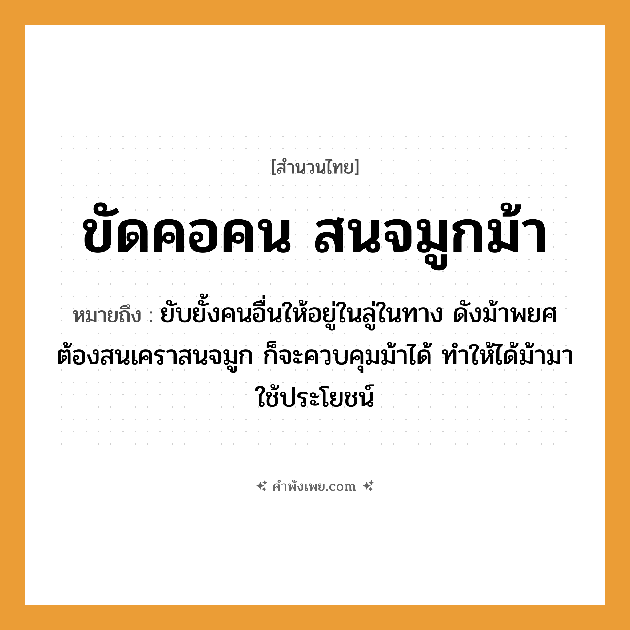 คำพังเพย: ขัดคอคน สนจมูกม้า หมายถึงอะไร?, หมายถึง ยับยั้งคนอื่นให้อยู่ในลู่ในทาง ดังม้าพยศ ต้องสนเคราสนจมูก ก็จะควบคุมม้าได้ ทำให้ได้ม้ามาใช้ประโยชน์ คำนาม คน อวัยวะ จมูก