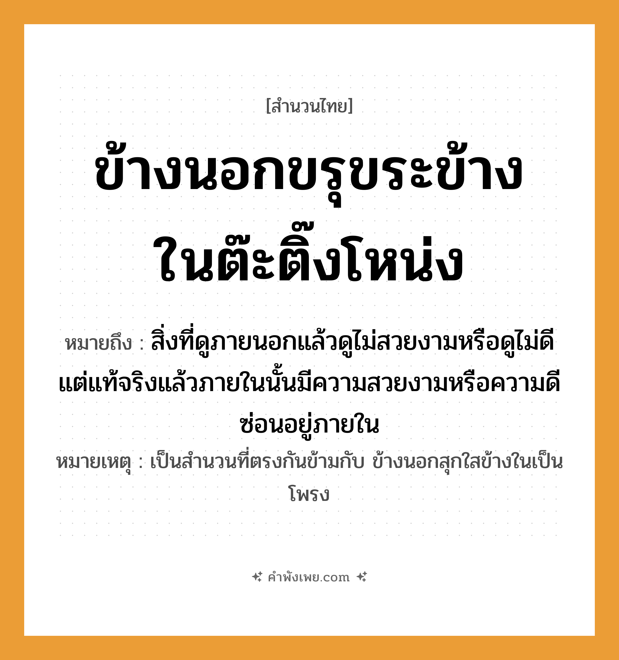 คำพังเพย: ข้างนอกขรุขระข้างในต๊ะติ๊งโหน่ง หมายถึงอะไร?, หมายถึง สิ่งที่ดูภายนอกแล้วดูไม่สวยงามหรือดูไม่ดี แต่แท้จริงแล้วภายในนั้นมีความสวยงามหรือความดีซ่อนอยู่ภายใน หมายเหตุ เป็นสำนวนที่ตรงกันข้ามกับ ข้างนอกสุกใสข้างในเป็นโพรง คำกริยา ขรุขระ, ต๊ะติ๊งโหน่ง คำนาม ข้างนอก, ข้างใน หมวด สำนวนไทย
