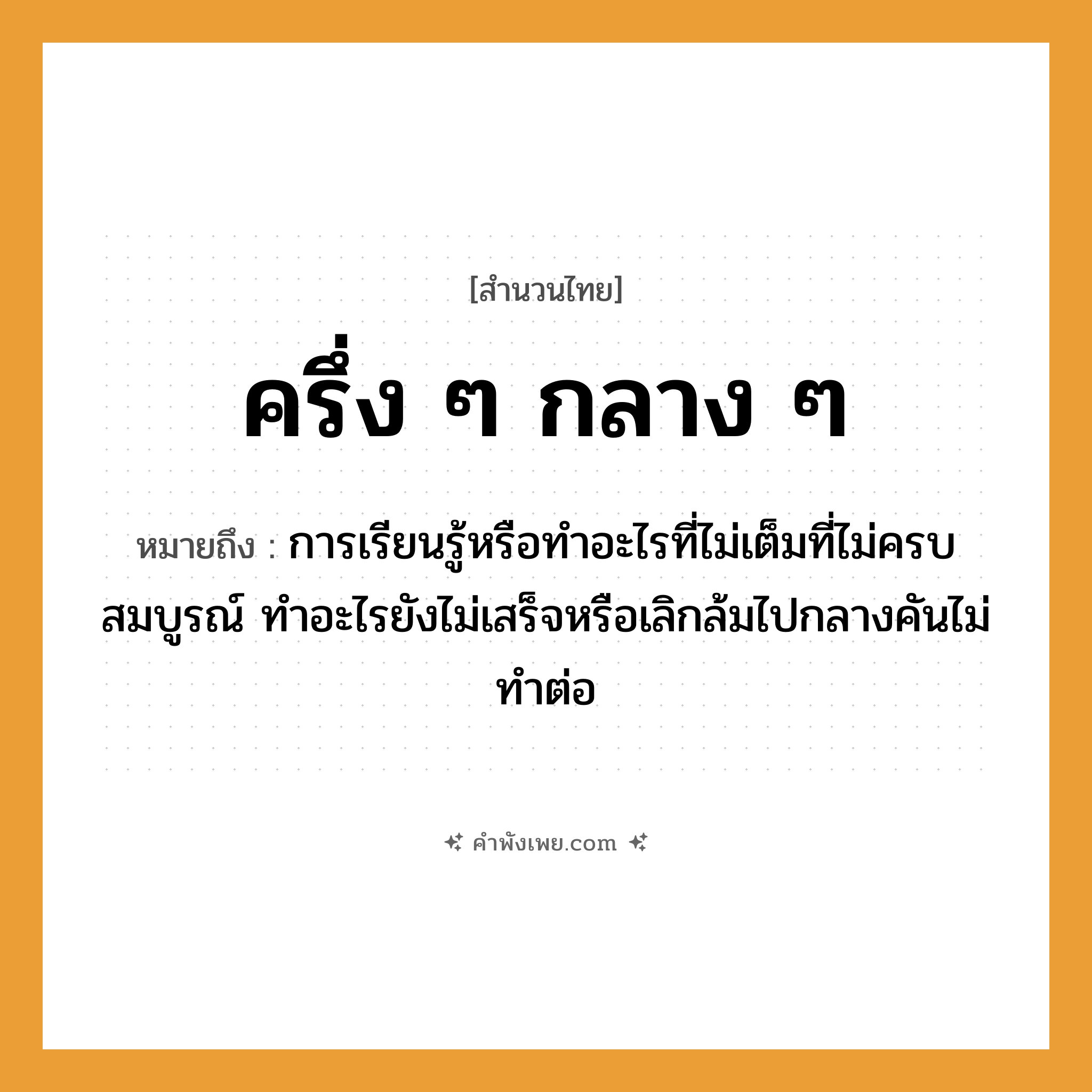 คำพังเพย: ครึ่ง ๆ กลาง ๆ หมายถึงอะไร?, หมายถึง การเรียนรู้หรือทำอะไรที่ไม่เต็มที่ไม่ครบสมบูรณ์ ทำอะไรยังไม่เสร็จหรือเลิกล้มไปกลางคันไม่ทำต่อ