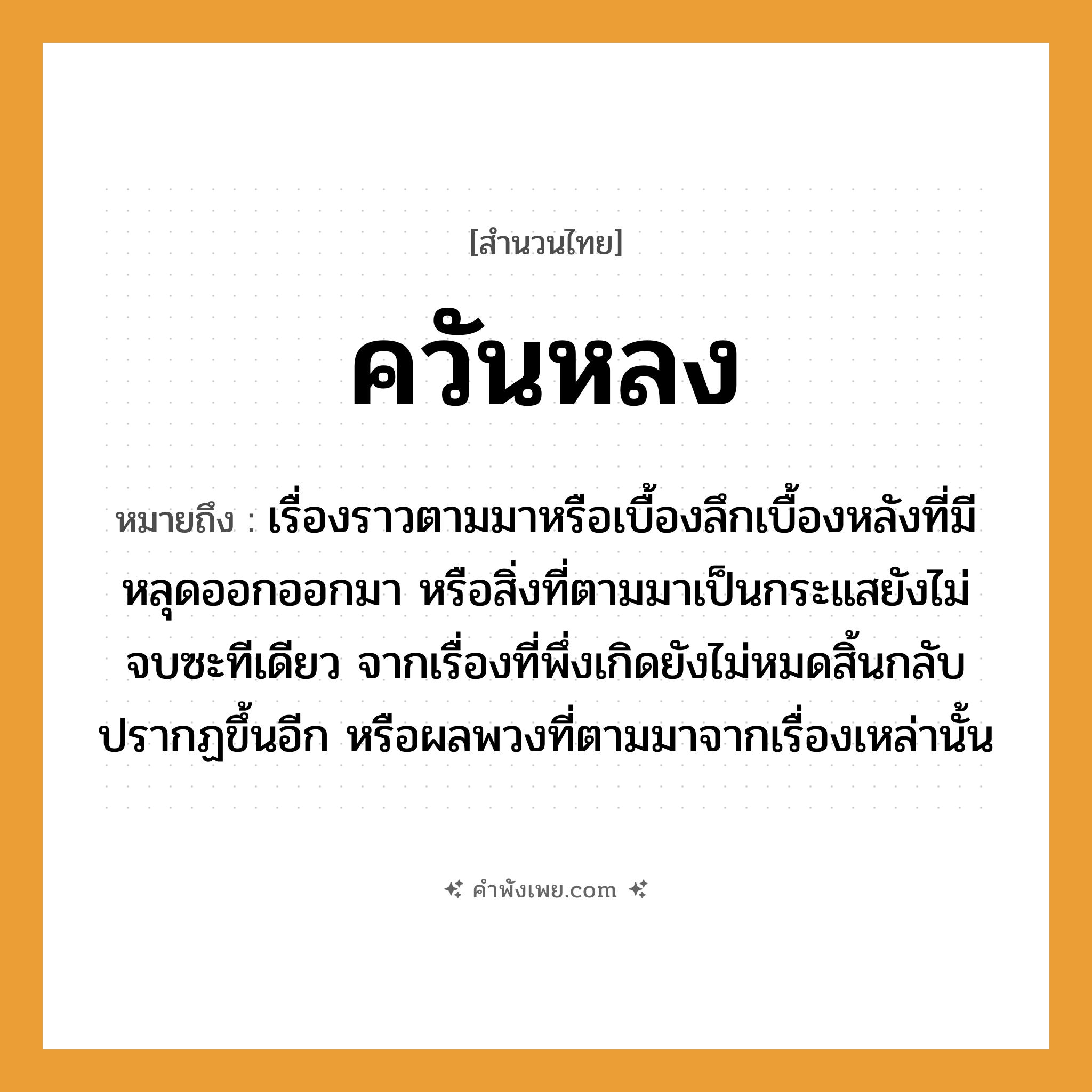 คำพังเพย: ควันหลง หมายถึงอะไร?, หมายถึง เรื่องราวตามมาหรือเบื้องลึกเบื้องหลังที่มีหลุดออกออกมา หรือสิ่งที่ตามมาเป็นกระแสยังไม่จบซะทีเดียว จากเรื่องที่พึ่งเกิดยังไม่หมดสิ้นกลับปรากฏขึ้นอีก หรือผลพวงที่ตามมาจากเรื่องเหล่านั้น