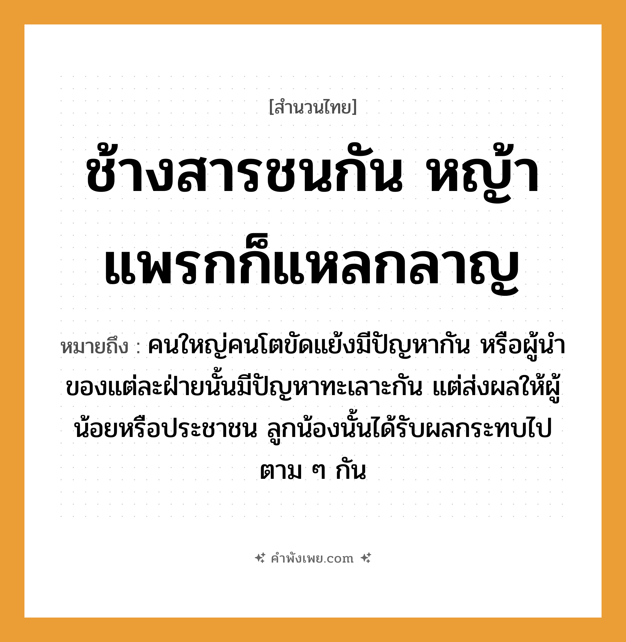 คำพังเพย: ช้างสารชนกัน หญ้าแพรกก็แหลกลาญ หมายถึงอะไร?, หมายถึง คนใหญ่คนโตขัดแย้งมีปัญหากัน หรือผู้นำของแต่ละฝ่ายนั้นมีปัญหาทะเลาะกัน แต่ส่งผลให้ผู้น้อยหรือประชาชน ลูกน้องนั้นได้รับผลกระทบไปตาม ๆ กัน คำกริยา ชน