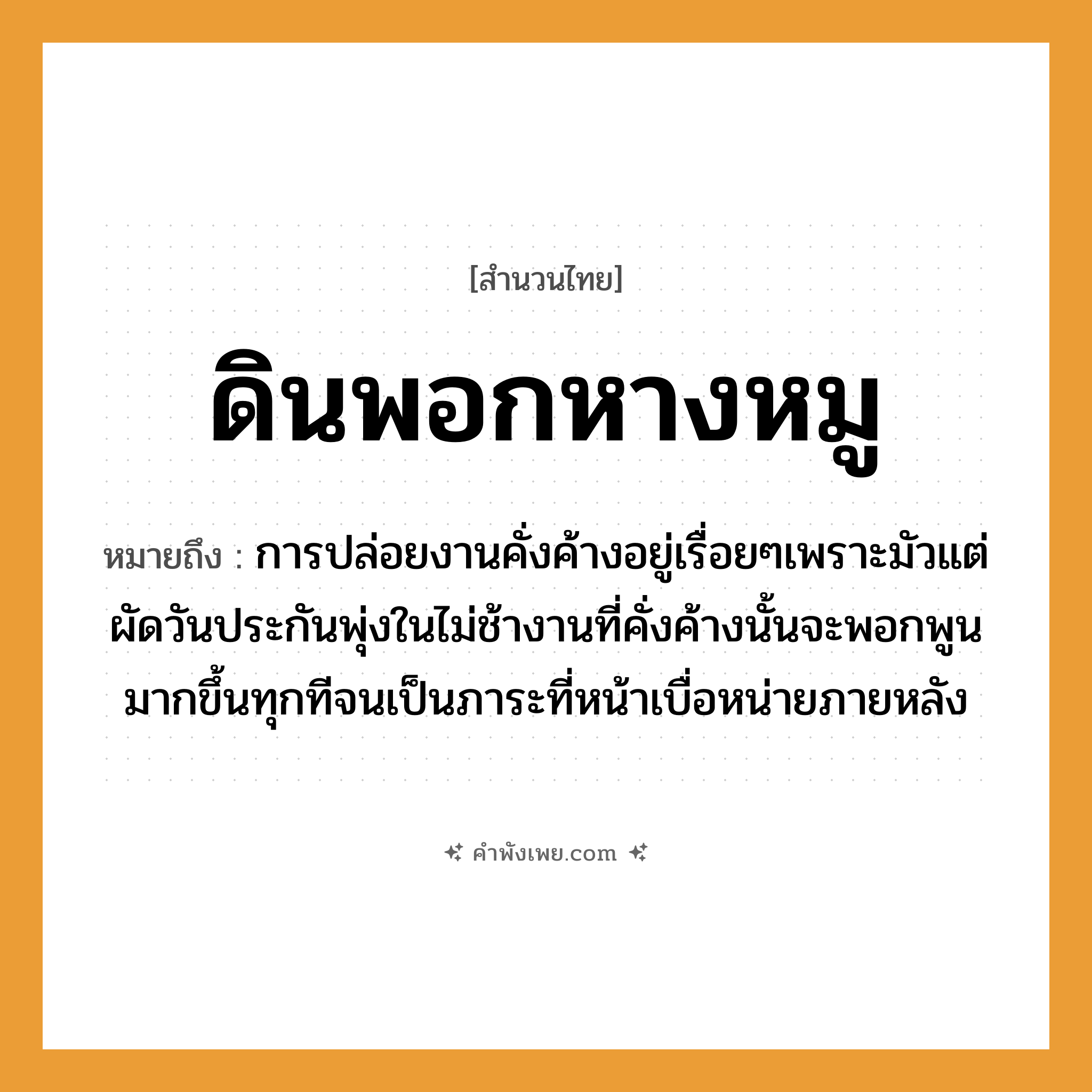 คำพังเพย: ดินพอกหางหมู หมายถึงอะไร?, หมายถึง การปล่อยงานคั่งค้างอยู่เรื่อยๆเพราะมัวแต่ผัดวันประกันพุ่งในไม่ช้างานที่คั่งค้างนั้นจะพอกพูนมากขึ้นทุกทีจนเป็นภาระที่หน้าเบื่อหน่ายภายหลัง อวัยวะ หาง ธรรมชาติ ดิน สัตว์ หมู หมวด สำนวนไทย