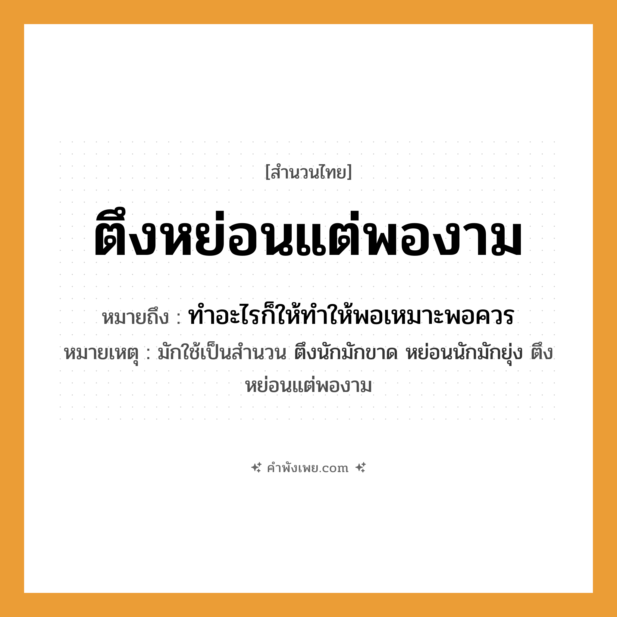 คำพังเพย: ตึงหย่อนแต่พองาม หมายถึงอะไร?, หมายถึง ทำอะไรก็ให้ทำให้พอเหมาะพอควร หมายเหตุ มักใช้เป็นสำนวน ตึงนักมักขาด หย่อนนักมักยุ่ง ตึงหย่อนแต่พองาม คำนาม ความพอดี คำกริยา ตึง, หย่อน หมวด สำนวนไทย