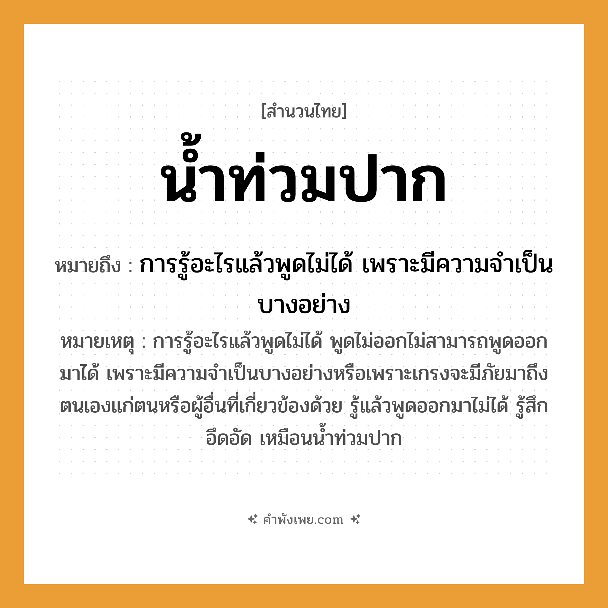คำพังเพย: น้ำท่วมปาก หมายถึงอะไร?, หมายถึง การรู้อะไรแล้วพูดไม่ได้ เพราะมีความจำเป็นบางอย่าง หมายเหตุ การรู้อะไรแล้วพูดไม่ได้ พูดไม่ออกไม่สามารถพูดออกมาได้ เพราะมีความจำเป็นบางอย่างหรือเพราะเกรงจะมีภัยมาถึงตนเองแก่ตนหรือผู้อื่นที่เกี่ยวข้องด้วย รู้แล้วพูดออกมาไม่ได้ รู้สึกอึดอัด เหมือนน้ำท่วมปาก อวัยวะ ปาก คำกริยา ท่วม ธรรมชาติ น้ำ หมวด สำนวนไทย
