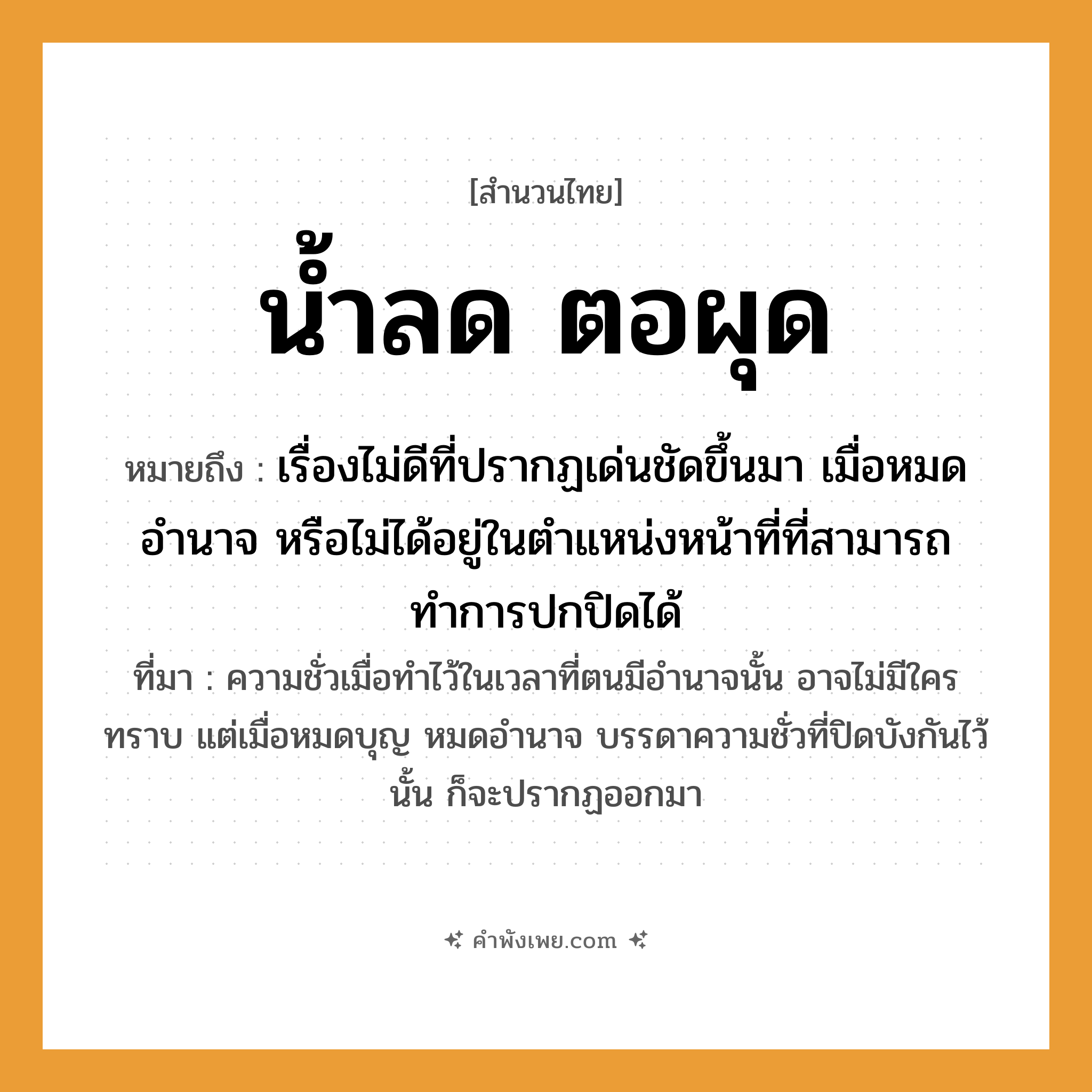 คำพังเพย: น้ำลด ตอผุด หมายถึงอะไร?, หมายถึง เรื่องไม่ดีที่ปรากฏเด่นชัดขึ้นมา เมื่อหมดอำนาจ หรือไม่ได้อยู่ในตำแหน่งหน้าที่ที่สามารถทำการปกปิดได้ ที่มา ความชั่วเมื่อทำไว้ในเวลาที่ตนมีอำนาจนั้น อาจไม่มีใครทราบ แต่เมื่อหมดบุญ หมดอำนาจ บรรดาความชั่วที่ปิดบังกันไว้นั้น ก็จะปรากฏออกมา ธรรมชาติ น้ำ, ตอ คำกริยา ลด, ผุด หมวด สำนวนไทย