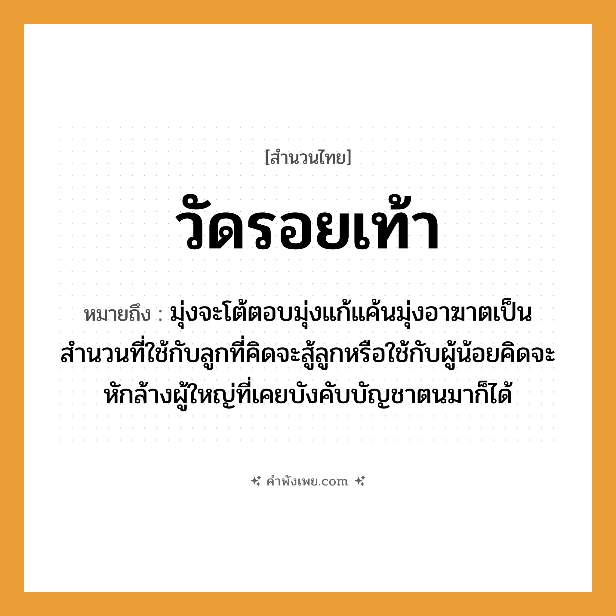 คำพังเพย: วัดรอยเท้า หมายถึงอะไร?, หมายถึง มุ่งจะโต้ตอบมุ่งแก้แค้นมุ่งอาฆาตเป็นสำนวนที่ใช้กับลูกที่คิดจะสู้ลูกหรือใช้กับผู้น้อยคิดจะหักล้างผู้ใหญ่ที่เคยบังคับบัญชาตนมาก็ได้ คำกริยา วัด คำนาม รอย อวัยวะ เท้า หมวด สำนวนไทย