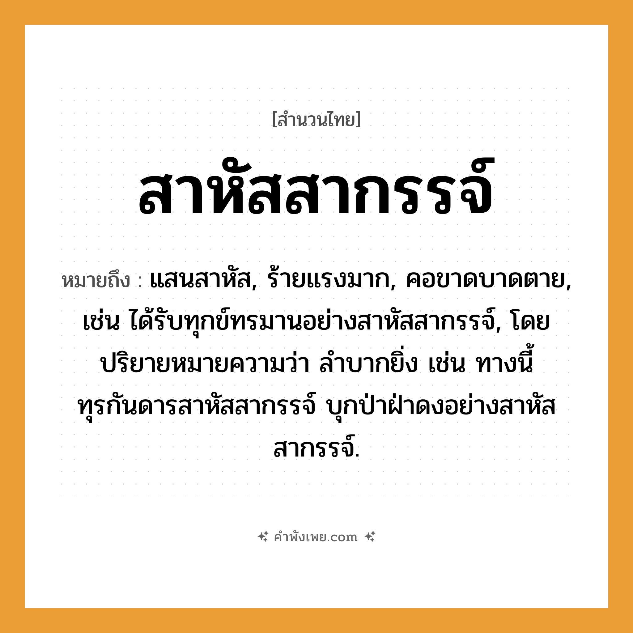 คำพังเพย: สาหัสสากรรจ์ หมายถึงอะไร?, หมายถึง แสนสาหัส, ร้ายแรงมาก, คอขาดบาดตาย, เช่น ได้รับทุกข์ทรมานอย่างสาหัสสากรรจ์, โดยปริยายหมายความว่า ลำบากยิ่ง เช่น ทางนี้ทุรกันดารสาหัสสากรรจ์ บุกป่าฝ่าดงอย่างสาหัสสากรรจ์.