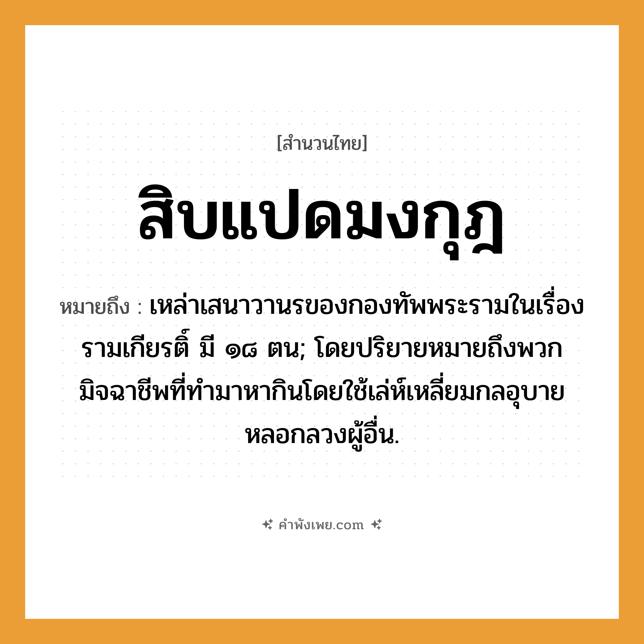คำพังเพย: สิบแปดมงกุฎ หมายถึงอะไร?, หมายถึง เหล่าเสนาวานรของกองทัพพระรามในเรื่องรามเกียรติ์ มี ๑๘ ตน; โดยปริยายหมายถึงพวกมิจฉาชีพที่ทำมาหากินโดยใช้เล่ห์เหลี่ยมกลอุบายหลอกลวงผู้อื่น.