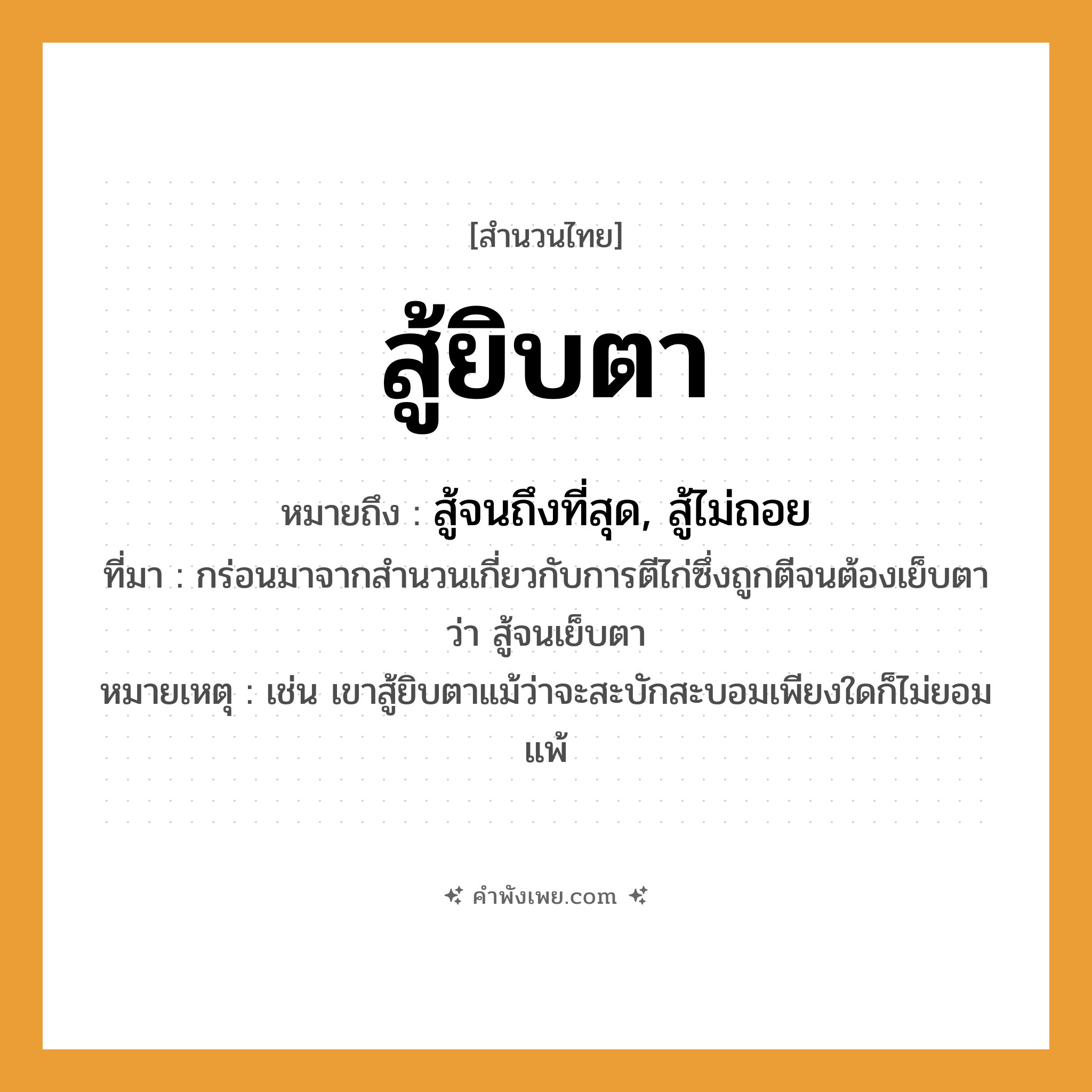 คำพังเพย: สู้ยิบตา หมายถึงอะไร?, หมายถึง สู้จนถึงที่สุด, สู้ไม่ถอย ที่มา กร่อนมาจากสำนวนเกี่ยวกับการตีไก่ซึ่งถูกตีจนต้องเย็บตาว่า สู้จนเย็บตา หมายเหตุ เช่น เขาสู้ยิบตาแม้ว่าจะสะบักสะบอมเพียงใดก็ไม่ยอมแพ้ อวัยวะ ตา คำกริยา สู้, ตี