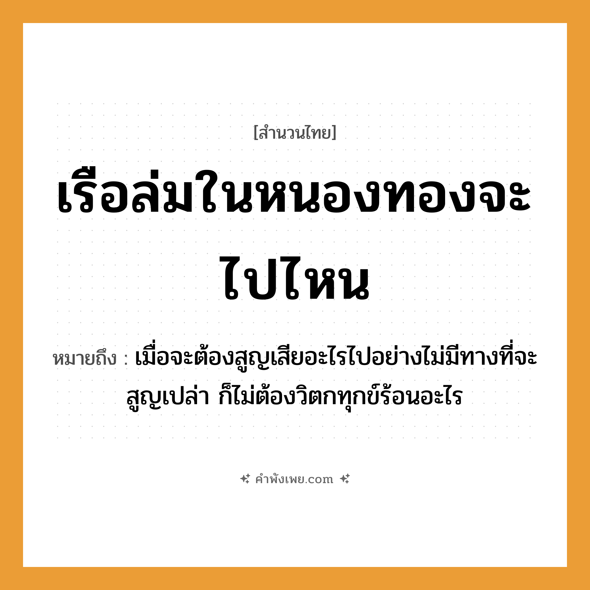 คำพังเพย: เรือล่มในหนองทองจะไปไหน หมายถึงอะไร?, หมายถึง เมื่อจะต้องสูญเสียอะไรไปอย่างไม่มีทางที่จะสูญเปล่า ก็ไม่ต้องวิตกทุกข์ร้อนอะไร คำนาม ทอง คำกริยา ล่ม, ไป ธรรมชาติ หนอง ยานพาหนะ เรือ หมวด สำนวนไทย