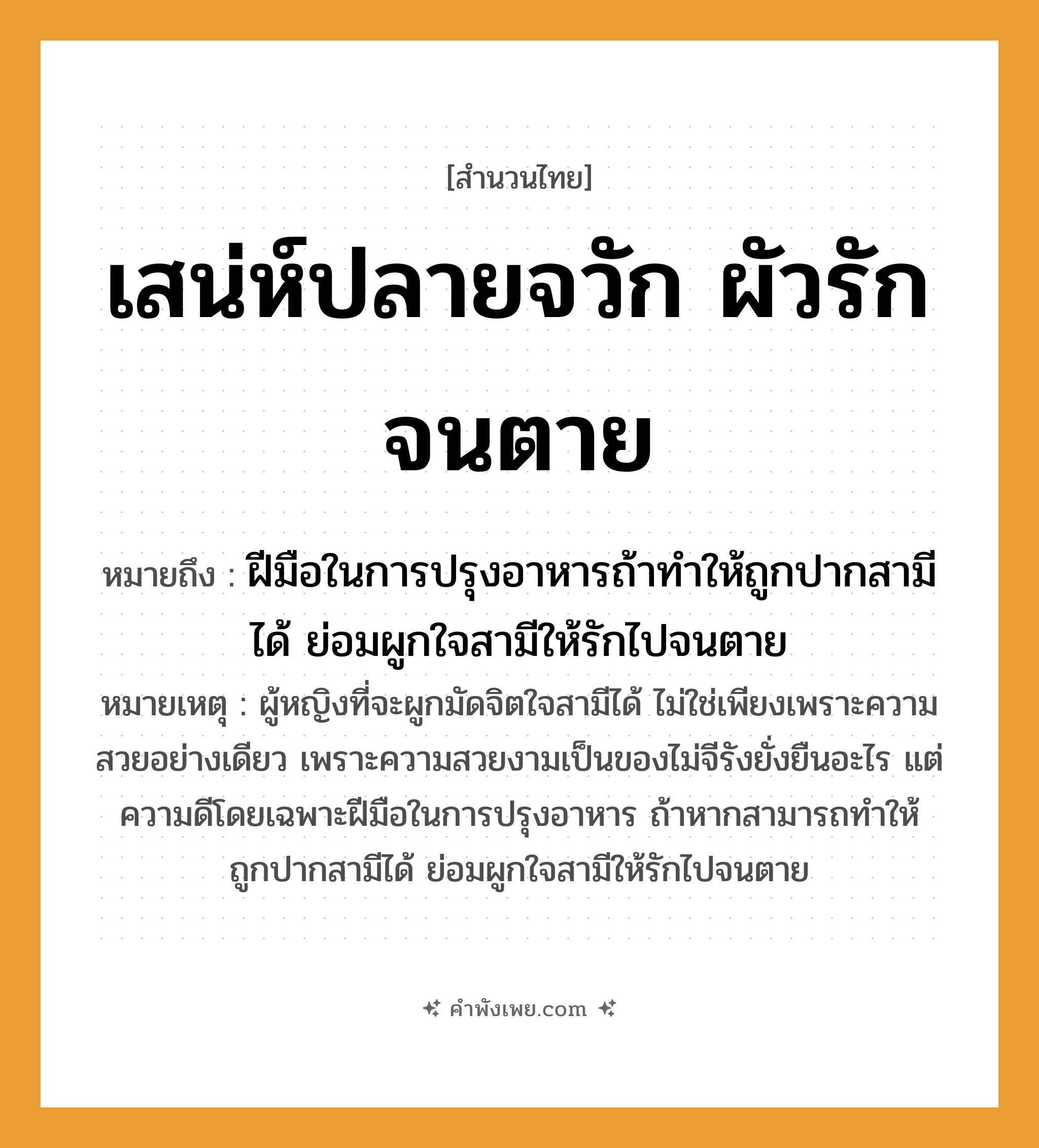 คำพังเพย: เสน่ห์ปลายจวัก ผัวรักจนตาย หมายถึงอะไร?, หมายถึง ฝีมือในการปรุงอาหารถ้าทำให้ถูกปากสามีได้ ย่อมผูกใจสามีให้รักไปจนตาย หมายเหตุ ผู้หญิงที่จะผูกมัดจิตใจสามีได้ ไม่ใช่เพียงเพราะความสวยอย่างเดียว เพราะความสวยงามเป็นของไม่จีรังยั่งยืนอะไร แต่ความดีโดยเฉพาะฝีมือในการปรุงอาหาร ถ้าหากสามารถทำให้ถูกปากสามีได้ ย่อมผูกใจสามีให้รักไปจนตาย คำนาม เสน่ห์, ผัว อาชีพ แม่บ้าน, แม่ครัว คำกริยา รัก, ตาย สิ่งของ จวัก หมวด สำนวนไทย