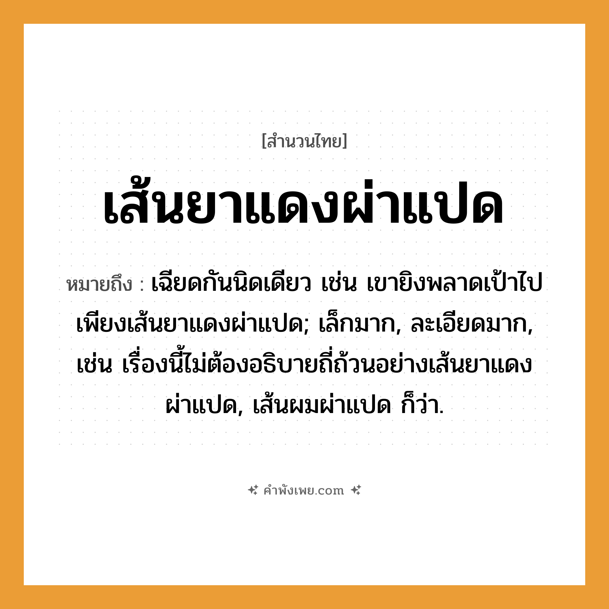 คำพังเพย: เส้นยาแดงผ่าแปด หมายถึงอะไร?, หมายถึง เฉียดกันนิดเดียว เช่น เขายิงพลาดเป้าไปเพียงเส้นยาแดงผ่าแปด; เล็กมาก, ละเอียดมาก, เช่น เรื่องนี้ไม่ต้องอธิบายถี่ถ้วนอย่างเส้นยาแดงผ่าแปด, เส้นผมผ่าแปด ก็ว่า.