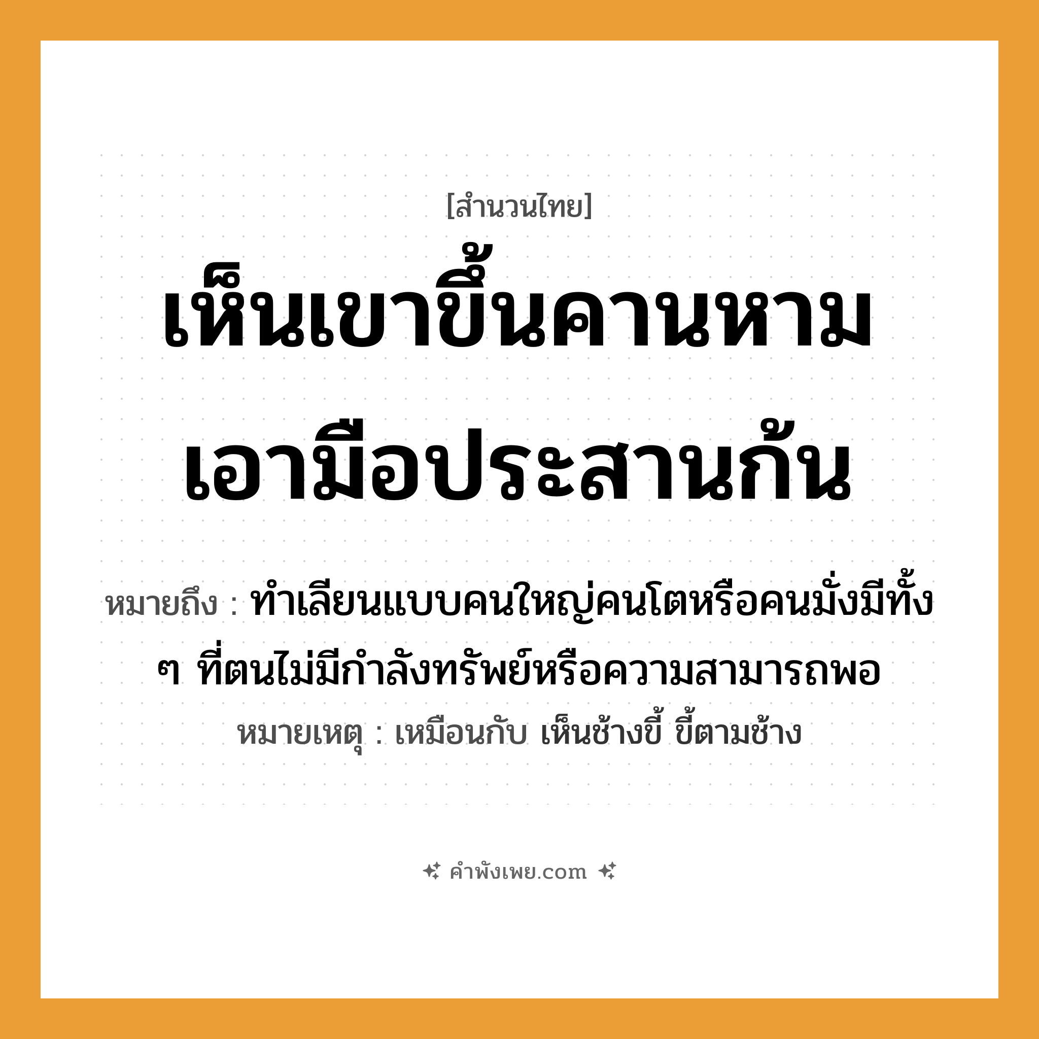 คำพังเพย: เห็นเขาขึ้นคานหาม เอามือประสานก้น หมายถึงอะไร?, หมายถึง ทำเลียนแบบคนใหญ่คนโตหรือคนมั่งมีทั้ง ๆ ที่ตนไม่มีกำลังทรัพย์หรือความสามารถพอ หมายเหตุ เหมือนกับ เห็นช้างขี้ ขี้ตามช้าง สิ่งของ คาน อวัยวะ มือ, ก้น คำกริยา หาม, ประสาน, เห็น, ขึ้น หมวด สำนวนไทย