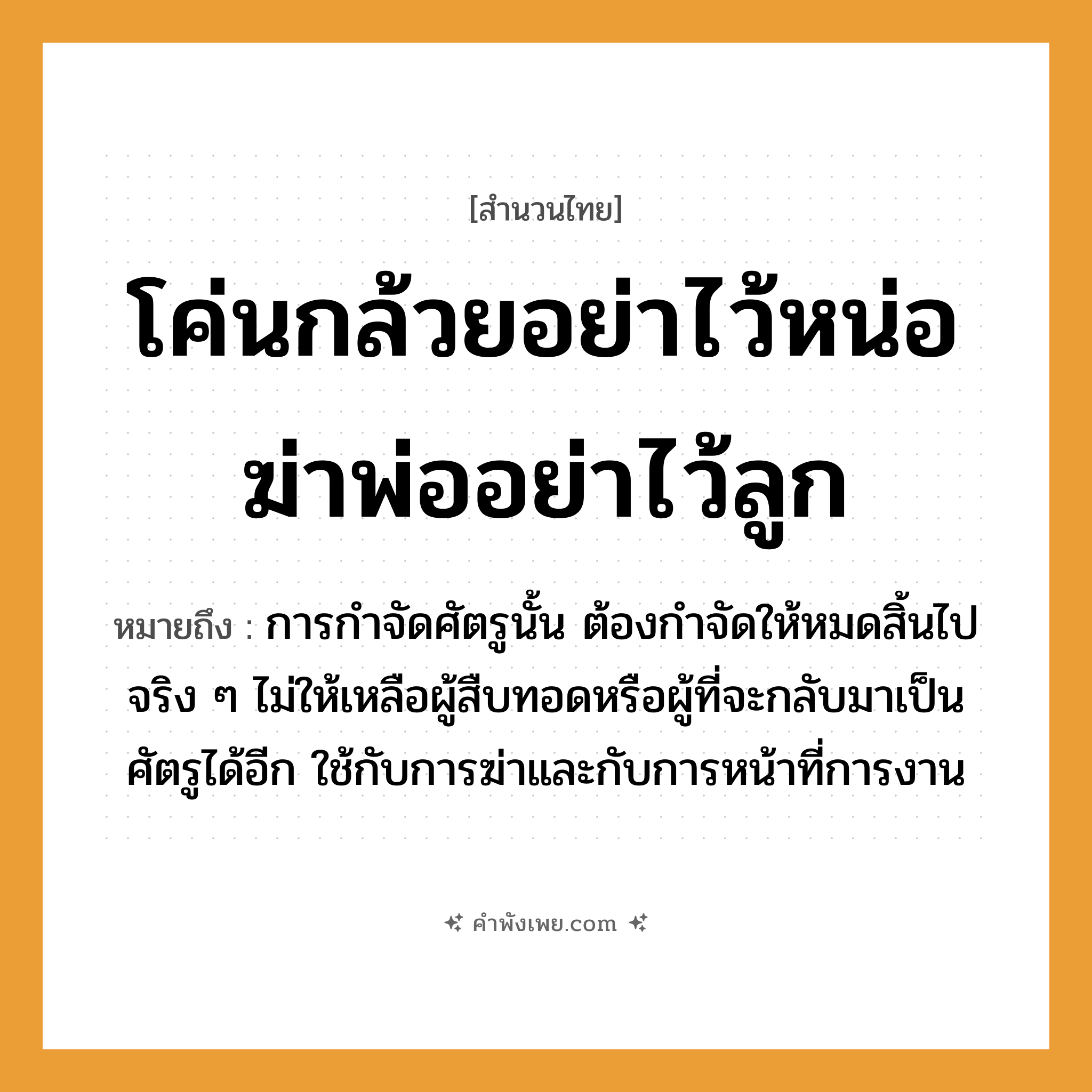 คำพังเพย: โค่นกล้วยอย่าไว้หน่อ ฆ่าพ่ออย่าไว้ลูก หมายถึงอะไร?, หมายถึง การกำจัดศัตรูนั้น ต้องกำจัดให้หมดสิ้นไปจริง ๆ ไม่ให้เหลือผู้สืบทอดหรือผู้ที่จะกลับมาเป็นศัตรูได้อีก ใช้กับการฆ่าและกับการหน้าที่การงาน อวัยวะ หน้า คำกริยา ฆ่า ครอบครัว พ่อ, ลูก