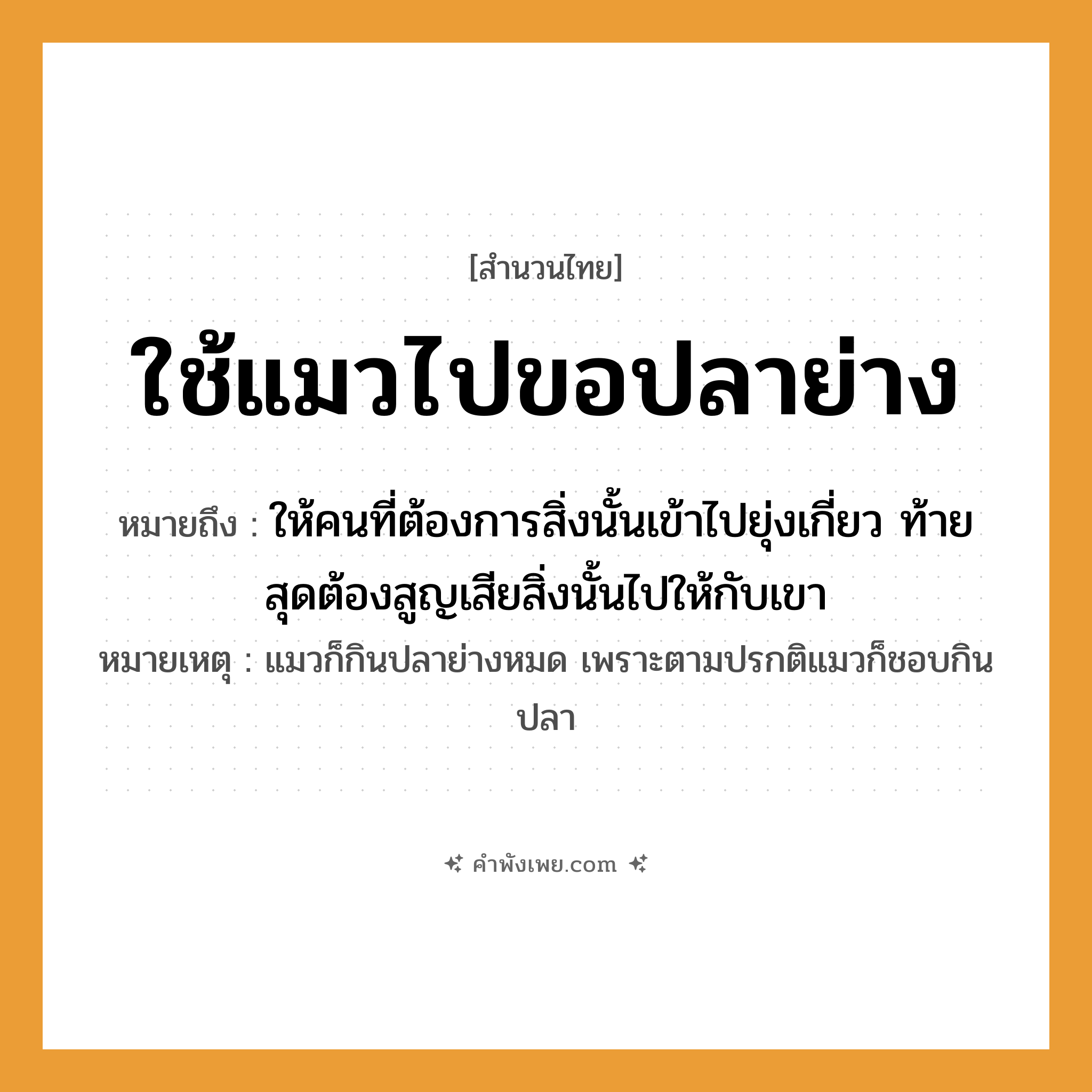 คำพังเพย: ใช้แมวไปขอปลาย่าง หมายถึงอะไร?, หมายถึง ให้คนที่ต้องการสิ่งนั้นเข้าไปยุ่งเกี่ยว ท้ายสุดต้องสูญเสียสิ่งนั้นไปให้กับเขา หมายเหตุ แมวก็กินปลาย่างหมด เพราะตามปรกติแมวก็ชอบกินปลา สัตว์ แมว อาหาร ปลาย่าง คำกริยา ใช้, ขอ หมวด สำนวนไทย
