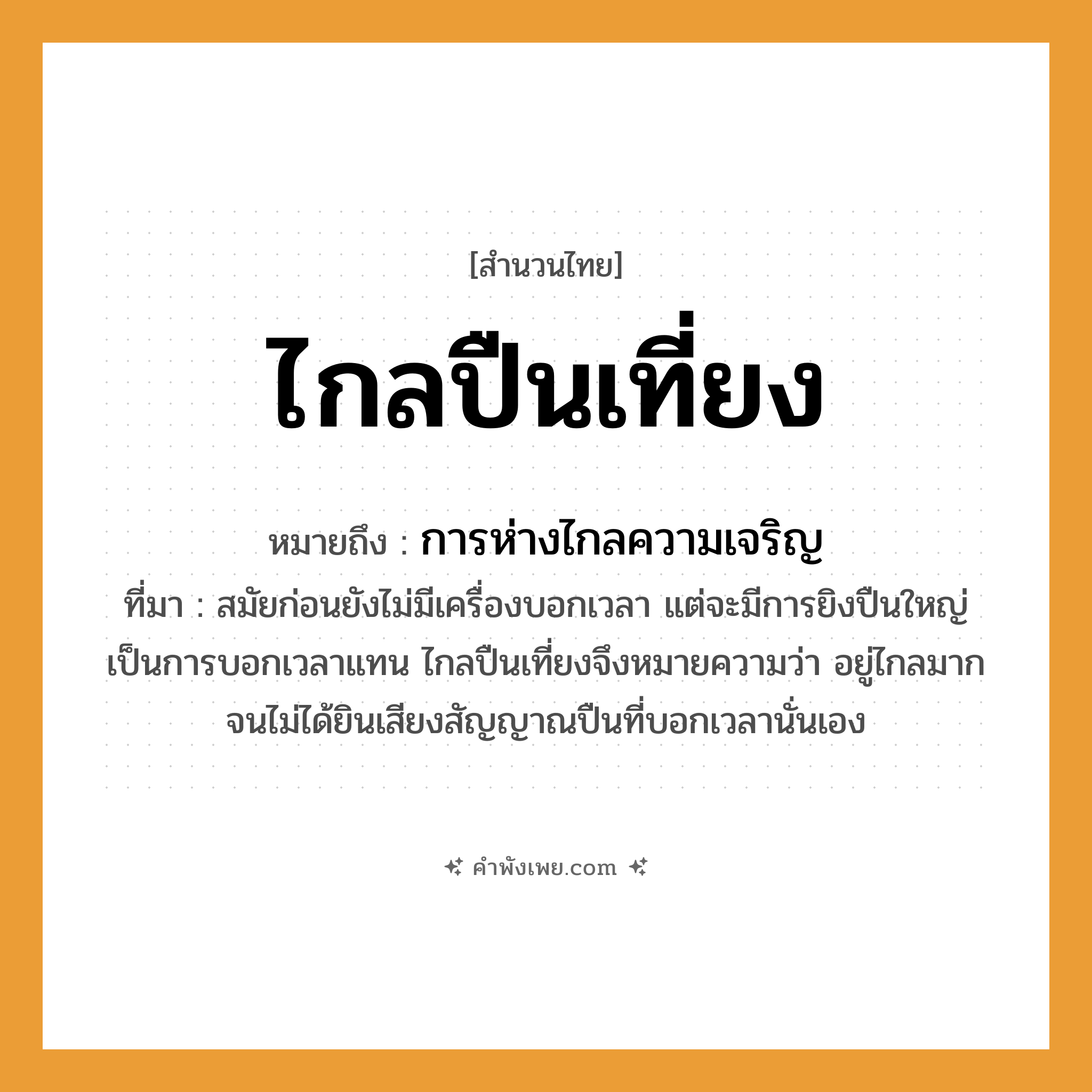 คำพังเพย: ไกลปืนเที่ยง หมายถึงอะไร?, หมายถึง การห่างไกลความเจริญ ที่มา สมัยก่อนยังไม่มีเครื่องบอกเวลา แต่จะมีการยิงปืนใหญ่เป็นการบอกเวลาแทน ไกลปืนเที่ยงจึงหมายความว่า อยู่ไกลมากจนไม่ได้ยินเสียงสัญญาณปืนที่บอกเวลานั่นเอง