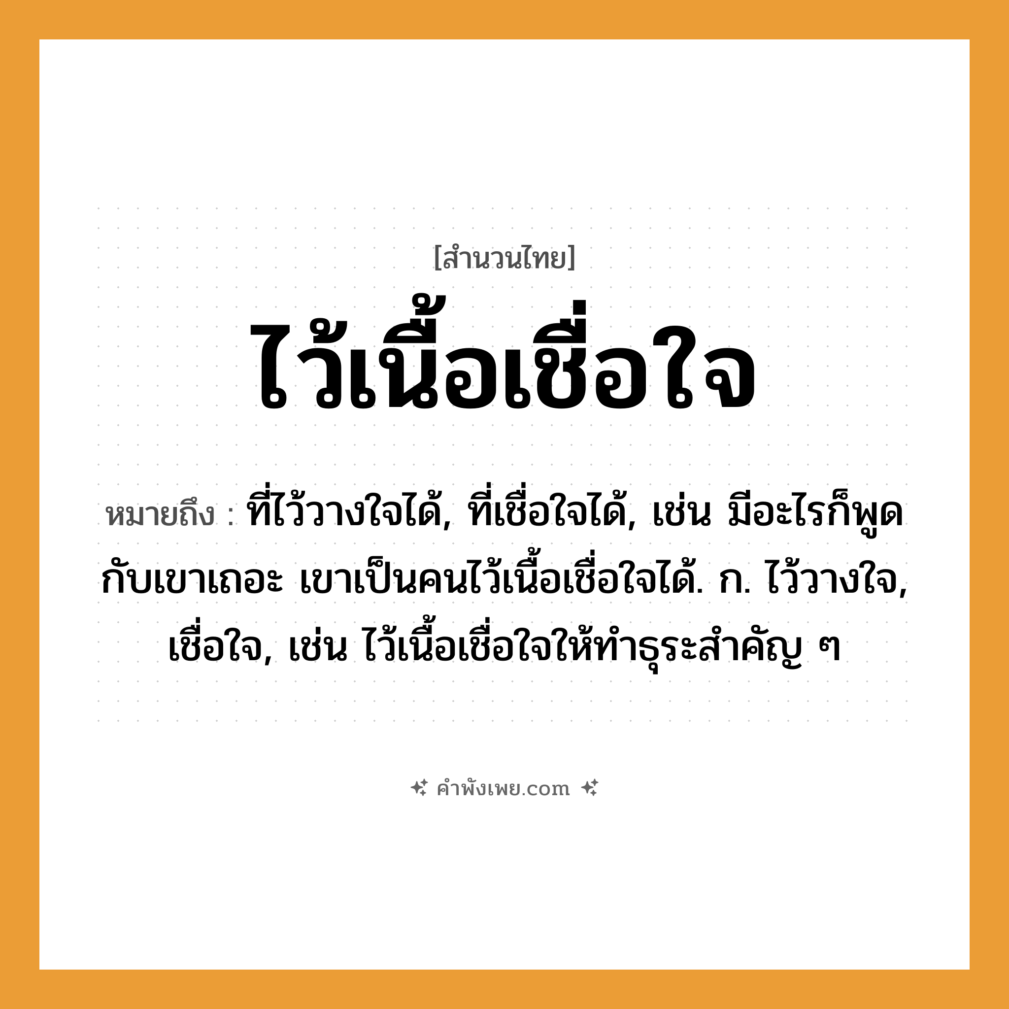 คำพังเพย: ไว้เนื้อเชื่อใจ หมายถึงอะไร?, หมายถึง ที่ไว้วางใจได้, ที่เชื่อใจได้, เช่น มีอะไรก็พูดกับเขาเถอะ เขาเป็นคนไว้เนื้อเชื่อใจได้. ก. ไว้วางใจ, เชื่อใจ, เช่น ไว้เนื้อเชื่อใจให้ทำธุระสำคัญ ๆ คำนาม คน