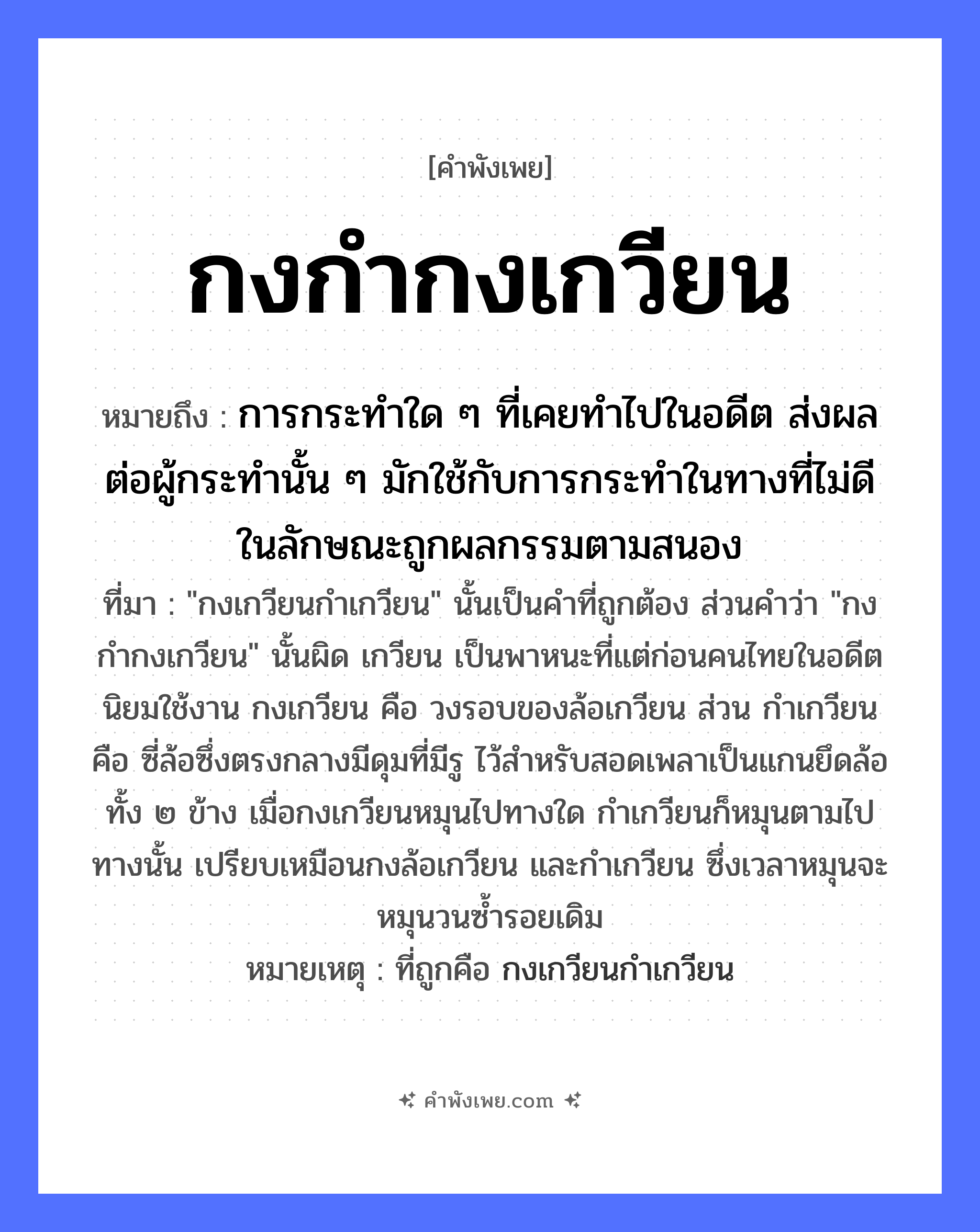 คำพังเพย: กงกำกงเกวียน หมายถึงอะไร?, หมายถึง การกระทำใด ๆ ที่เคยทำไปในอดีต ส่งผลต่อผู้กระทำนั้น ๆ มักใช้กับการกระทำในทางที่ไม่ดี ในลักษณะถูกผลกรรมตามสนอง ที่มา &#34;กงเกวียนกำเกวียน&#34; นั้นเป็นคำที่ถูกต้อง ส่วนคำว่า &#34;กงกำกงเกวียน&#34; นั้นผิด เกวียน เป็นพาหนะที่แต่ก่อนคนไทยในอดีตนิยมใช้งาน กงเกวียน คือ วงรอบของล้อเกวียน ส่วน กำเกวียน คือ ซี่ล้อซึ่งตรงกลางมีดุมที่มีรู ไว้สำหรับสอดเพลาเป็นแกนยึดล้อทั้ง ๒ ข้าง เมื่อกงเกวียนหมุนไปทางใด กำเกวียนก็หมุนตามไปทางนั้น เปรียบเหมือนกงล้อเกวียน และกำเกวียน ซึ่งเวลาหมุนจะหมุนวนซ้ำรอยเดิม หมายเหตุ ที่ถูกคือ กงเกวียนกำเกวียน คำกริยา กำ, หมุน สิ่งของ กง, เกวียน, ล้อ หมวด คำพังเพย