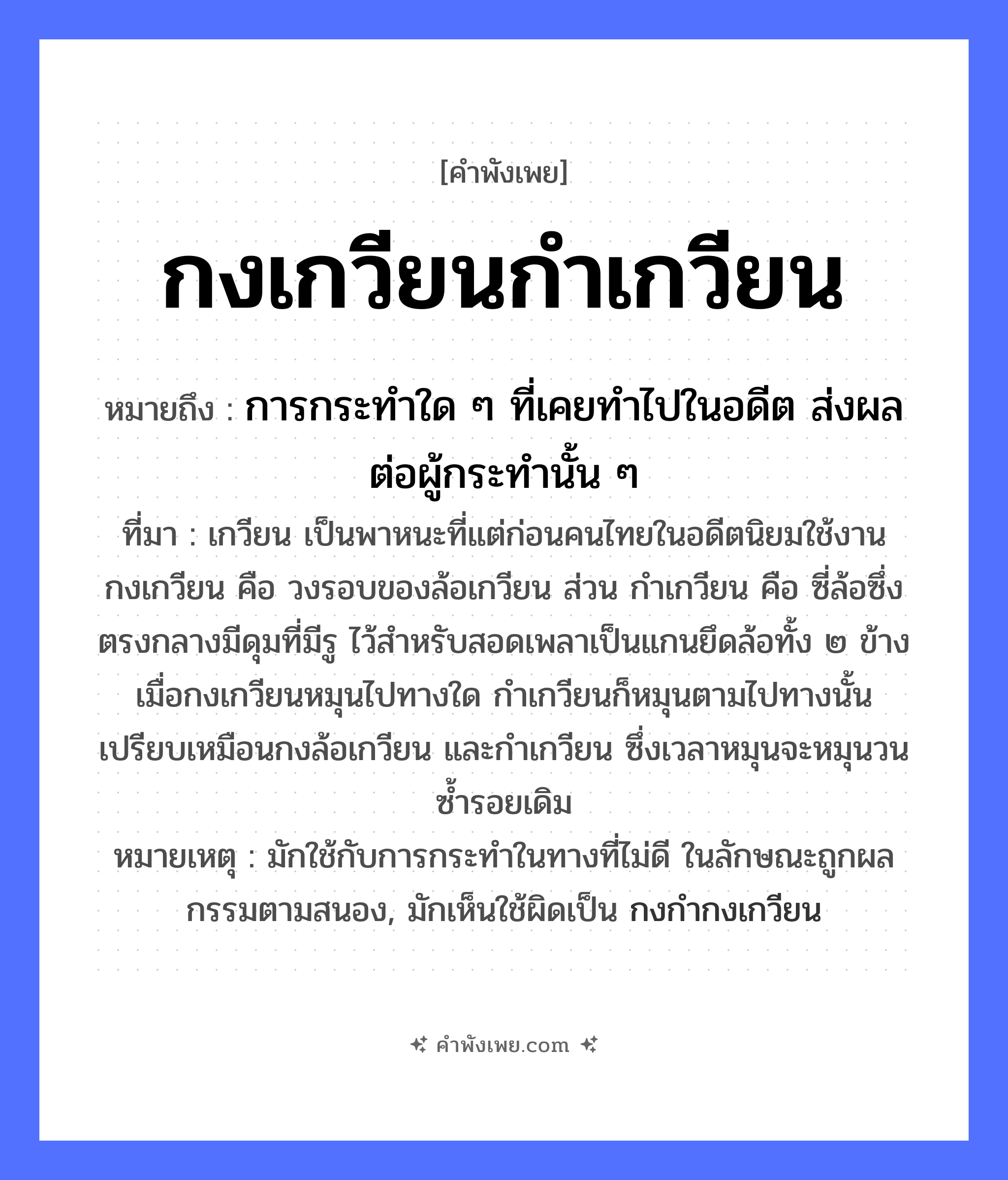 คำพังเพย: กงเกวียนกำเกวียน หมายถึงอะไร?, หมายถึง การกระทำใด ๆ ที่เคยทำไปในอดีต ส่งผลต่อผู้กระทำนั้น ๆ ที่มา เกวียน เป็นพาหนะที่แต่ก่อนคนไทยในอดีตนิยมใช้งาน กงเกวียน คือ วงรอบของล้อเกวียน ส่วน กำเกวียน คือ ซี่ล้อซึ่งตรงกลางมีดุมที่มีรู ไว้สำหรับสอดเพลาเป็นแกนยึดล้อทั้ง ๒ ข้าง เมื่อกงเกวียนหมุนไปทางใด กำเกวียนก็หมุนตามไปทางนั้น เปรียบเหมือนกงล้อเกวียน และกำเกวียน ซึ่งเวลาหมุนจะหมุนวนซ้ำรอยเดิม หมายเหตุ มักใช้กับการกระทำในทางที่ไม่ดี ในลักษณะถูกผลกรรมตามสนอง, มักเห็นใช้ผิดเป็น กงกำกงเกวียน สิ่งของ กง ยานพาหนะ เกวียน หมวด คำพังเพย