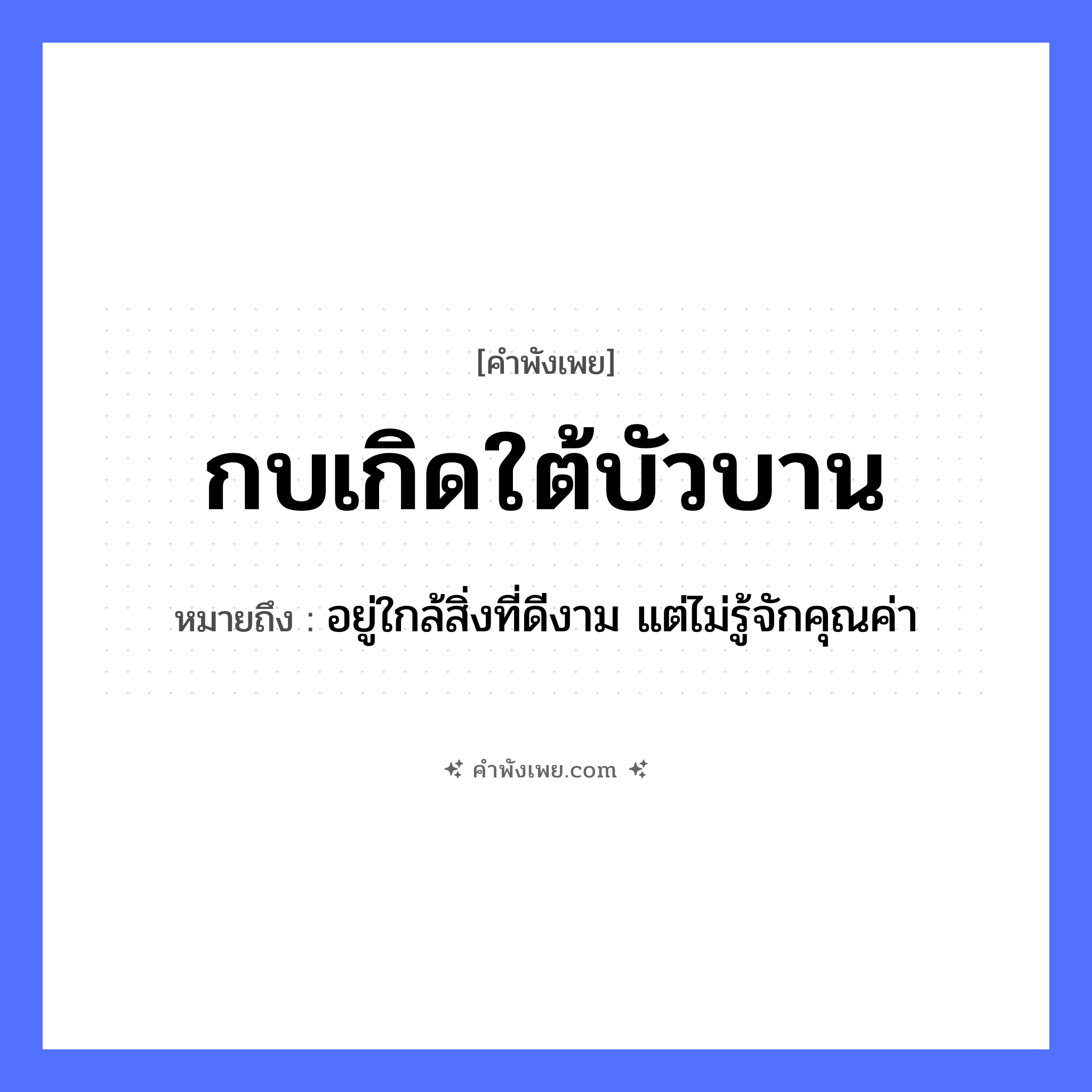คำพังเพย: กบเกิดใต้บัวบาน หมายถึงอะไร?, หมายถึง อยู่ใกล้สิ่งที่ดีงาม แต่ไม่รู้จักคุณค่า สัตว์ กบ คำกริยา เกิด ธรรมชาติ บัว, ใต้บัวบาน หมวด คำพังเพย