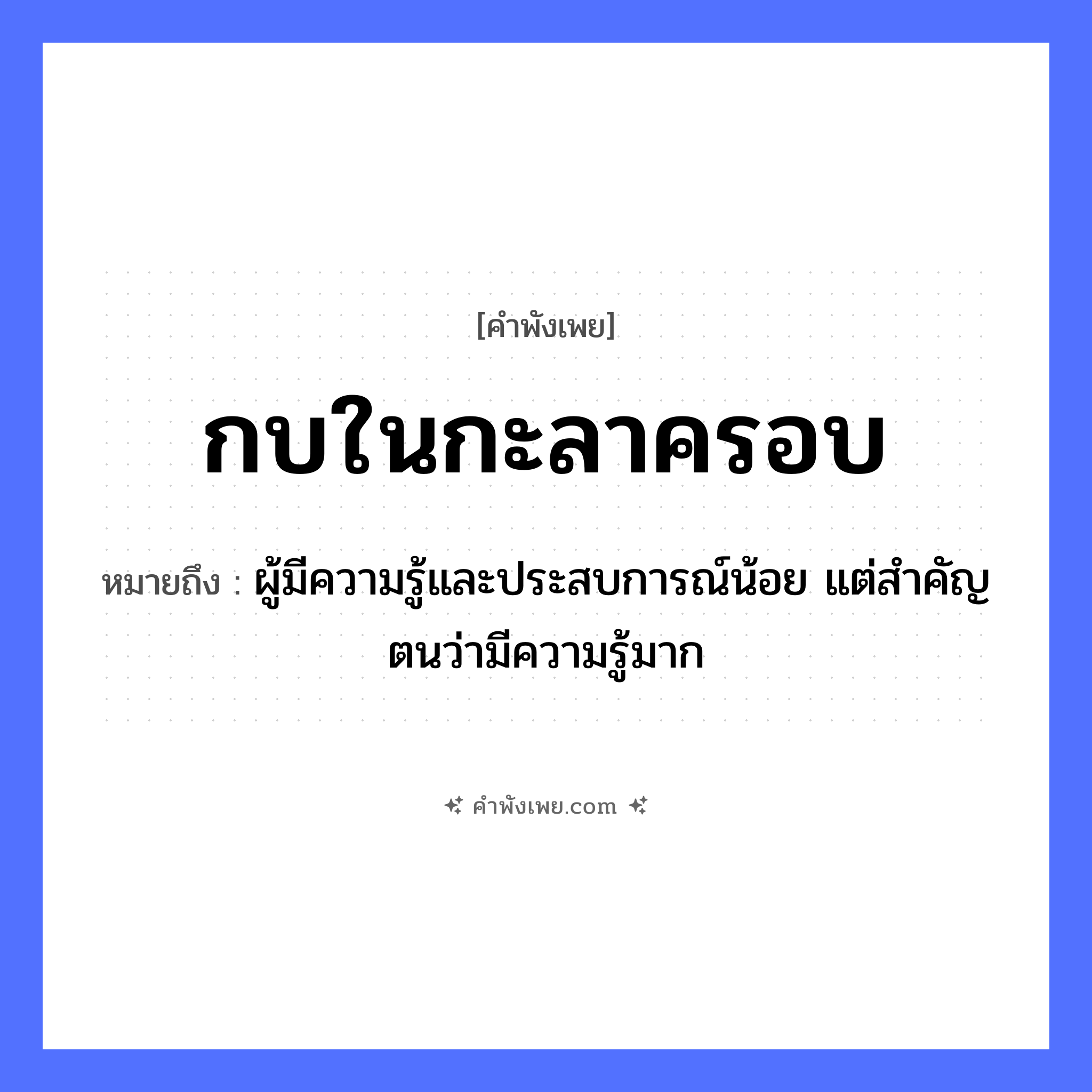 คำพังเพย: กบในกะลาครอบ หมายถึงอะไร?, หมายถึง ผู้มีความรู้และประสบการณ์น้อย แต่สำคัญตนว่ามีความรู้มาก คำกริยา สิ่งของ กะลา ธรรมชาติ คำนาม กะลาครอบ สัตว์ กบ หมวด คำพังเพย