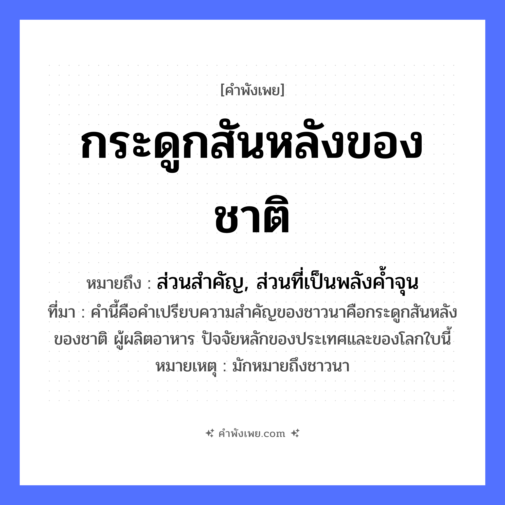 คำพังเพย: กระดูกสันหลังของชาติ หมายถึงอะไร?, หมายถึง ส่วนสำคัญ, ส่วนที่เป็นพลังค้ำจุน ที่มา คำนี้คือคำเปรียบความสำคัญของชาวนาคือกระดูกสันหลังของชาติ ผู้ผลิตอาหาร ปัจจัยหลักของประเทศและของโลกใบนี้ หมายเหตุ มักหมายถึงชาวนา สังคม ชาติ อาชีพ เกษตรกร ร่างกาย กระดูกสันหลัง หมวด คำพังเพย