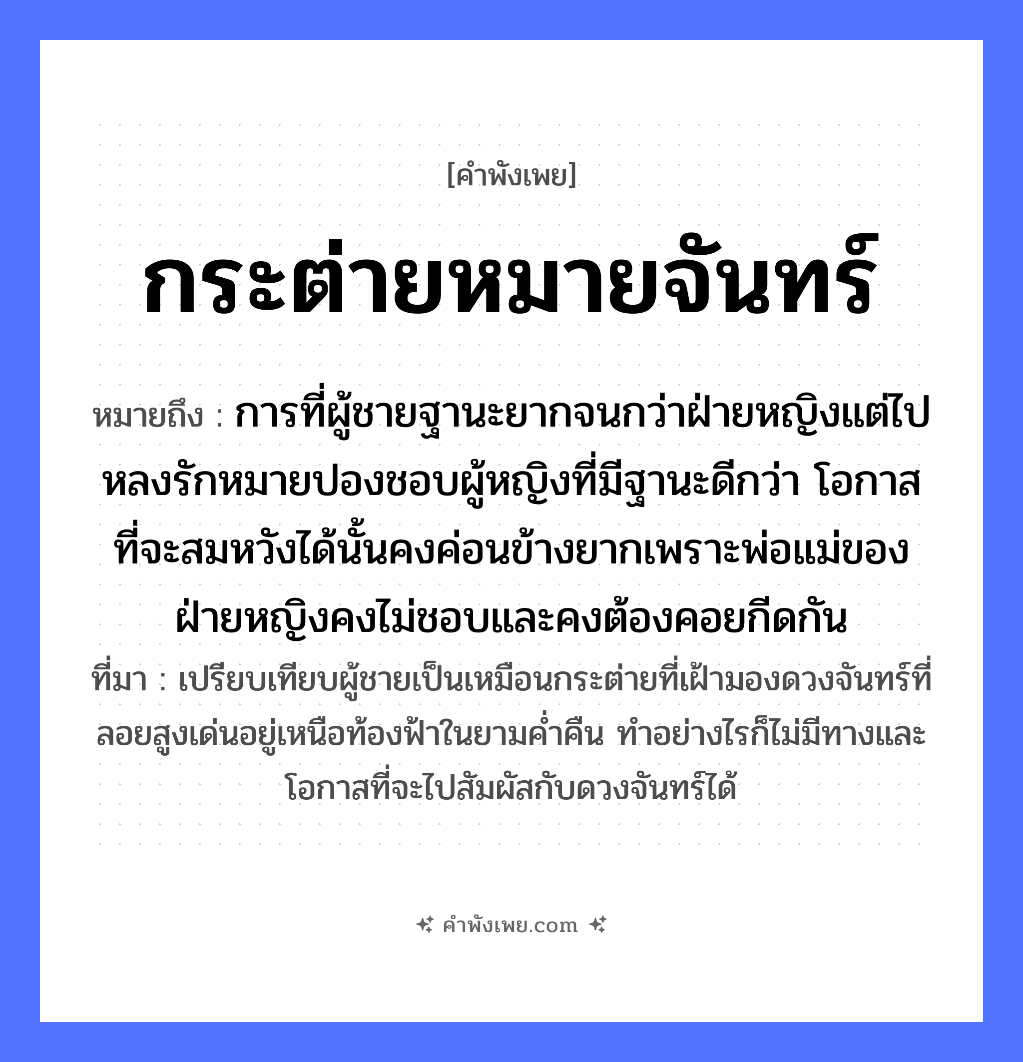 คำพังเพย: กระต่ายหมายจันทร์ หมายถึงอะไร?, หมายถึง การที่ผู้ชายฐานะยากจนกว่าฝ่ายหญิงแต่ไปหลงรักหมายปองชอบผู้หญิงที่มีฐานะดีกว่า โอกาสที่จะสมหวังได้นั้นคงค่อนข้างยากเพราะพ่อแม่ของฝ่ายหญิงคงไม่ชอบและคงต้องคอยกีดกัน ที่มา เปรียบเทียบผู้ชายเป็นเหมือนกระต่ายที่เฝ้ามองดวงจันทร์ที่ลอยสูงเด่นอยู่เหนือท้องฟ้าในยามค่ำคืน ทำอย่างไรก็ไม่มีทางและโอกาสที่จะไปสัมผัสกับดวงจันทร์ได้ สัตว์ กระต่าย คำกริยา หมาย ธรรมชาติ พระจันทร์, จันทร์ หมวด คำพังเพย