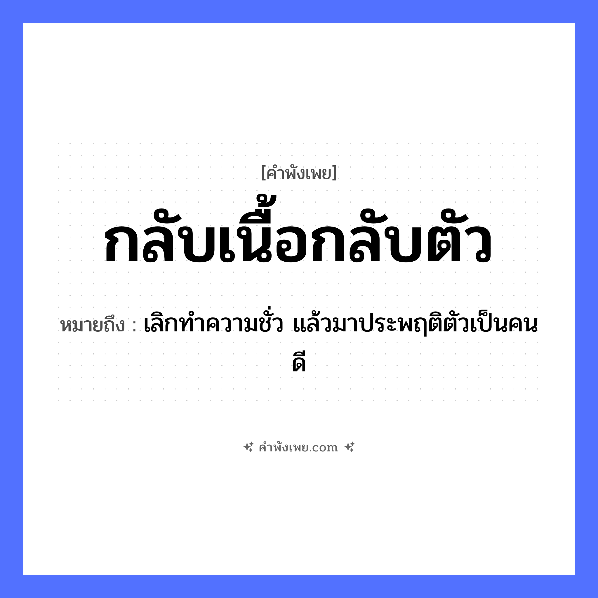 คำพังเพย: กลับเนื้อกลับตัว หมายถึงอะไร?, หมายถึง เลิกทำความชั่ว แล้วมาประพฤติตัวเป็นคนดี คำกริยา กลับ คำนาม เนื้อ อวัยวะ ตัว หมวด คำพังเพย