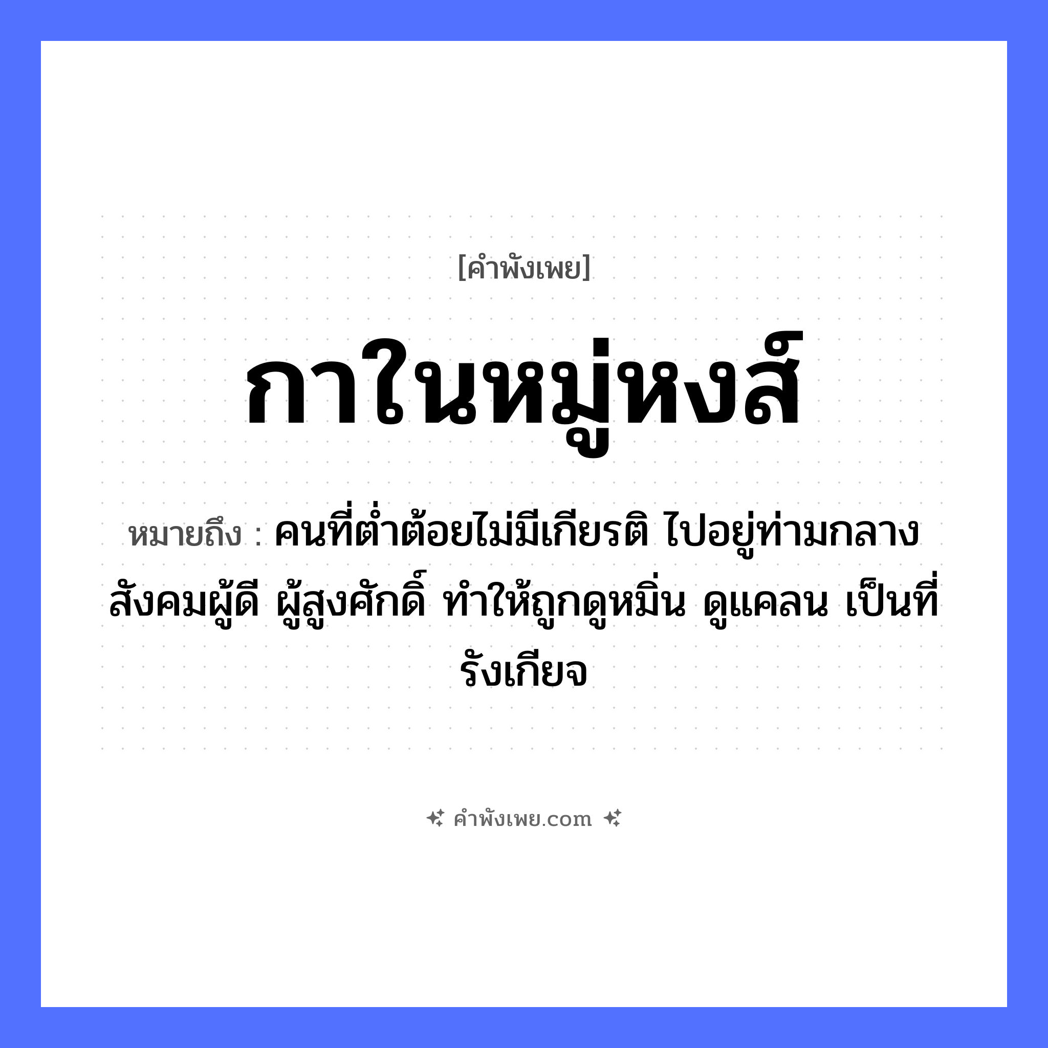 คำพังเพย: กาในหมู่หงส์ หมายถึงอะไร?, หมายถึง คนที่ต่ำต้อยไม่มีเกียรติ ไปอยู่ท่ามกลางสังคมผู้ดี ผู้สูงศักดิ์ ทำให้ถูกดูหมิ่น ดูแคลน เป็นที่รังเกียจ คำนาม หมู่ สัตว์ กา, หงส์ หมวด คำพังเพย