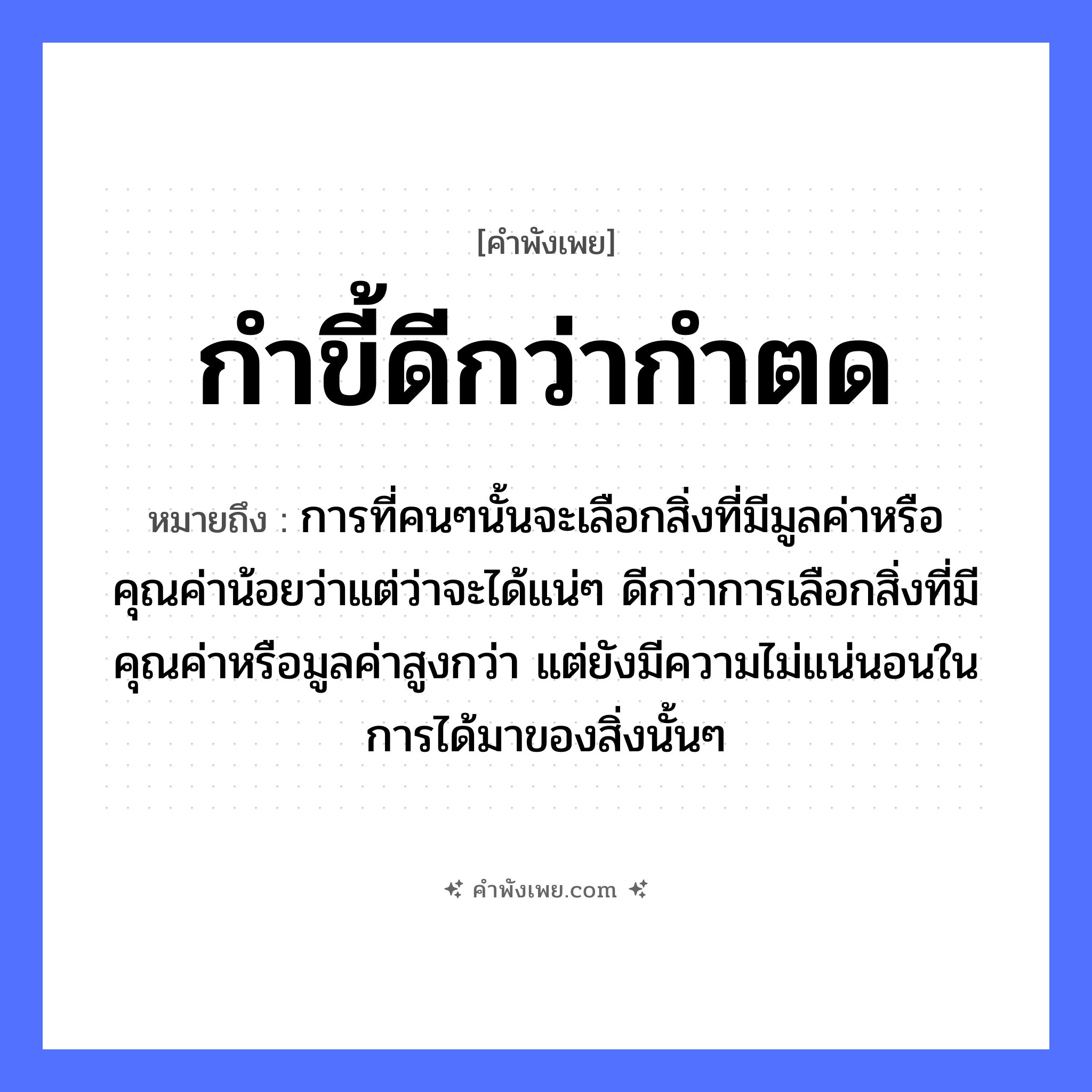 คำพังเพย: กำขี้ดีกว่ากำตด หมายถึงอะไร?, หมายถึง การที่คนๆนั้นจะเลือกสิ่งที่มีมูลค่าหรือคุณค่าน้อยว่าแต่ว่าจะได้แน่ๆ ดีกว่าการเลือกสิ่งที่มีคุณค่าหรือมูลค่าสูงกว่า แต่ยังมีความไม่แน่นอนในการได้มาของสิ่งนั้นๆ คำนาม ขี้, ตด คำกริยา กำ หมวด คำพังเพย