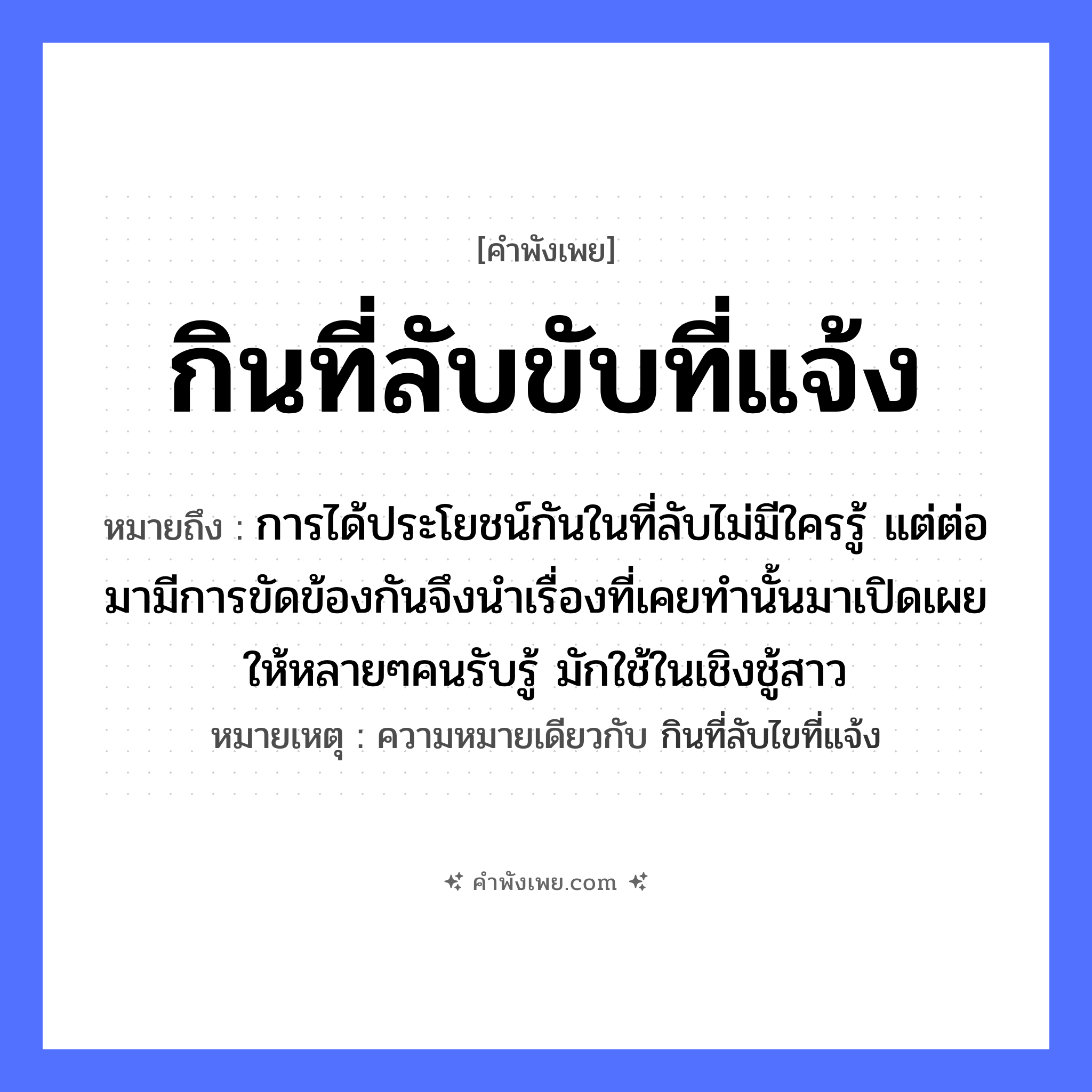 คำพังเพย: กินที่ลับขับที่แจ้ง หมายถึงอะไร?, หมายถึง การได้ประโยชน์กันในที่ลับไม่มีใครรู้ แต่ต่อมามีการขัดข้องกันจึงนำเรื่องที่เคยทำนั้นมาเปิดเผยให้หลายๆคนรับรู้ มักใช้ในเชิงชู้สาว หมายเหตุ ความหมายเดียวกับ กินที่ลับไขที่แจ้ง คำกริยา กิน, ขับ ธรรมชาติ ที่ลับ, ที่แจ้ง หมวด คำพังเพย