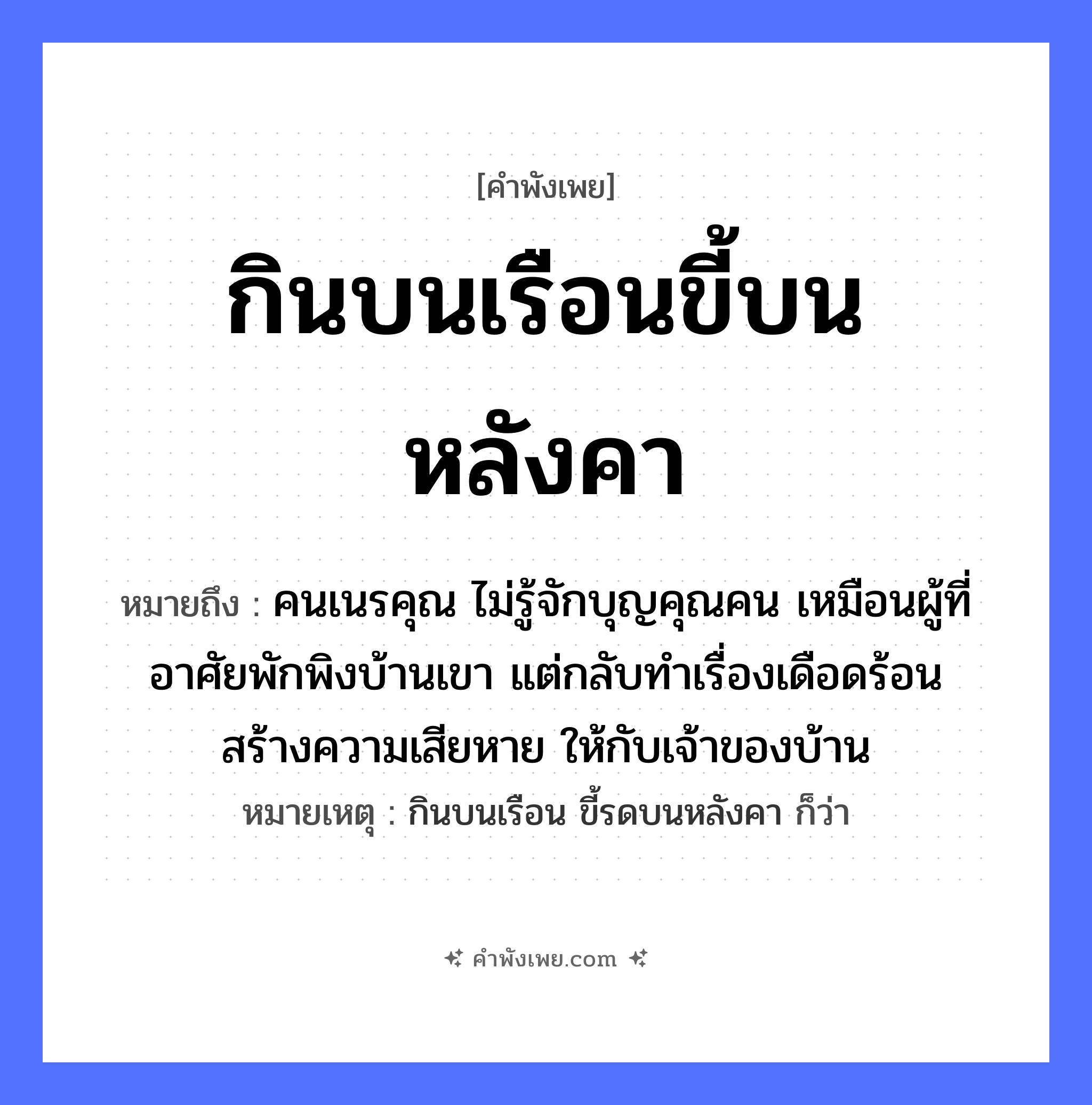 คำพังเพย: กินบนเรือนขี้บนหลังคา หมายถึงอะไร?, หมายถึง คนเนรคุณ ไม่รู้จักบุญคุณคน เหมือนผู้ที่อาศัยพักพิงบ้านเขา แต่กลับทำเรื่องเดือดร้อน สร้างความเสียหาย ให้กับเจ้าของบ้าน หมายเหตุ กินบนเรือน ขี้รดบนหลังคา ก็ว่า คำกริยา กิน, ขี้ นามธรรม ความอกตัญญู, การไม่รู้จักบุญคุณ สถานที่ เรือน, หลังคา หมวด คำพังเพย