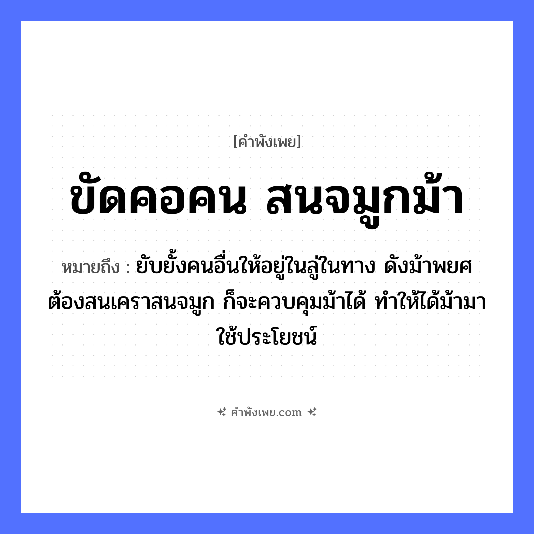 คำพังเพย: ขัดคอคน สนจมูกม้า หมายถึงอะไร?, หมายถึง ยับยั้งคนอื่นให้อยู่ในลู่ในทาง ดังม้าพยศ ต้องสนเคราสนจมูก ก็จะควบคุมม้าได้ ทำให้ได้ม้ามาใช้ประโยชน์ สัตว์ ม้า อวัยวะ คอ, จมูก คำกริยา ขัด, สน หมวด คำพังเพย