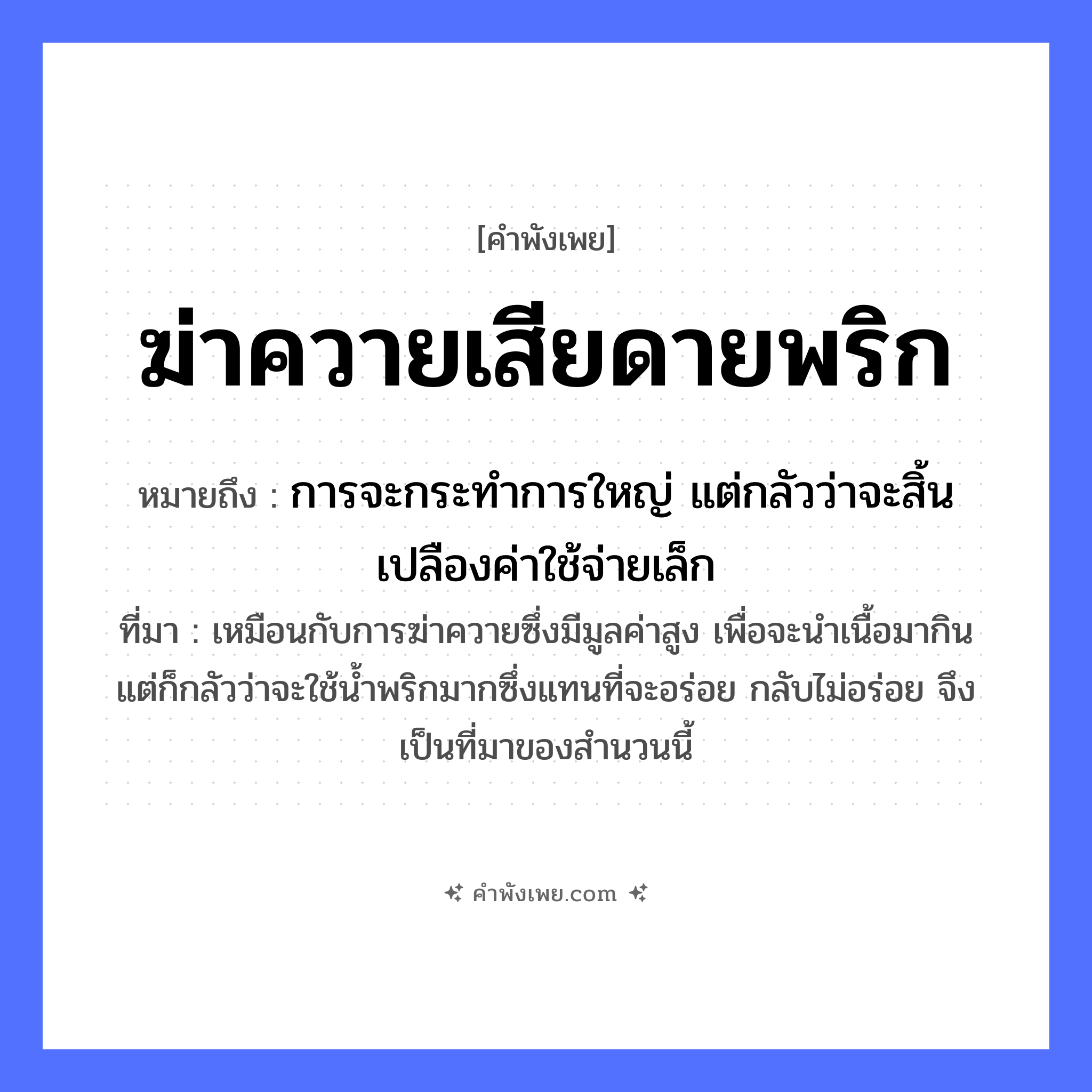 คำพังเพย: ฆ่าควายเสียดายพริก หมายถึงอะไร?, หมายถึง การจะกระทำการใหญ่ แต่กลัวว่าจะสิ้นเปลืองค่าใช้จ่ายเล็ก ที่มา เหมือนกับการฆ่าควายซึ่งมีมูลค่าสูง เพื่อจะนำเนื้อมากิน แต่ก็กลัวว่าจะใช้น้ำพริกมากซึ่งแทนที่จะอร่อย กลับไม่อร่อย จึงเป็นที่มาของสำนวนนี้ คำกริยา ฆ่า, เสียดาย สัตว์ ควาย อาหาร พริก หมวด คำพังเพย