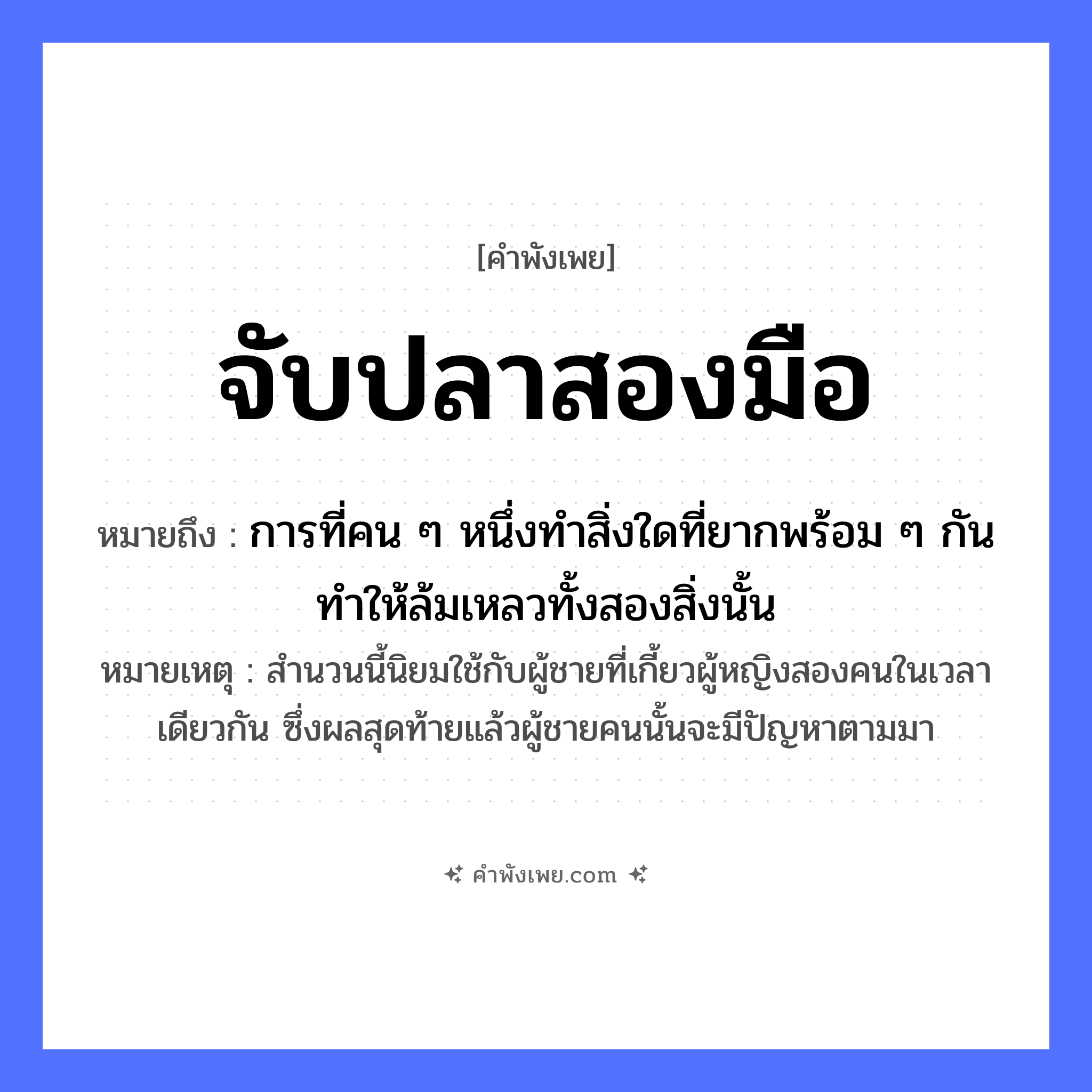 คำพังเพย: จับปลาสองมือ หมายถึงอะไร?, หมายถึง การที่คน ๆ หนึ่งทำสิ่งใดที่ยากพร้อม ๆ กัน ทำให้ล้มเหลวทั้งสองสิ่งนั้น หมายเหตุ สำนวนนี้นิยมใช้กับผู้ชายที่เกี้ยวผู้หญิงสองคนในเวลาเดียวกัน ซึ่งผลสุดท้ายแล้วผู้ชายคนนั้นจะมีปัญหาตามมา สัตว์ ปลา อวัยวะ มือ คำกริยา จับ หมวด คำพังเพย
