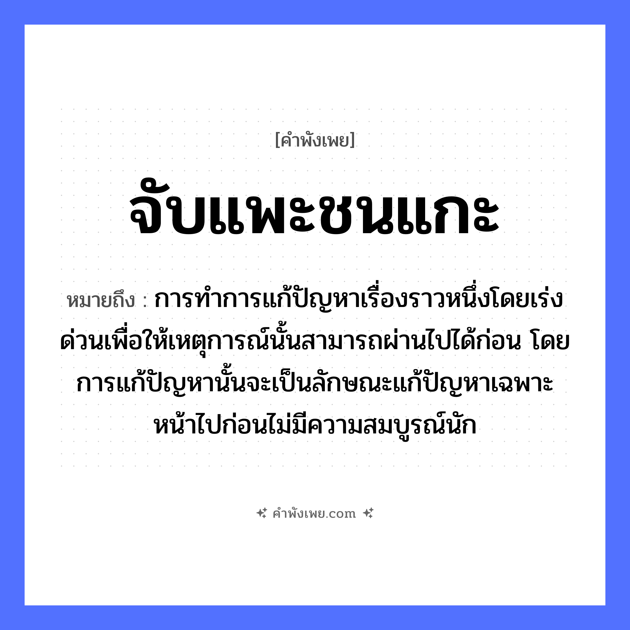 คำพังเพย: จับแพะชนแกะ หมายถึงอะไร?, หมายถึง การทำการแก้ปัญหาเรื่องราวหนึ่งโดยเร่งด่วนเพื่อให้เหตุการณ์นั้นสามารถผ่านไปได้ก่อน โดยการแก้ปัญหานั้นจะเป็นลักษณะแก้ปัญหาเฉพาะหน้าไปก่อนไม่มีความสมบูรณ์นัก สัตว์ แพะ, แกะ คำกริยา จับ, ชน หมวด คำพังเพย