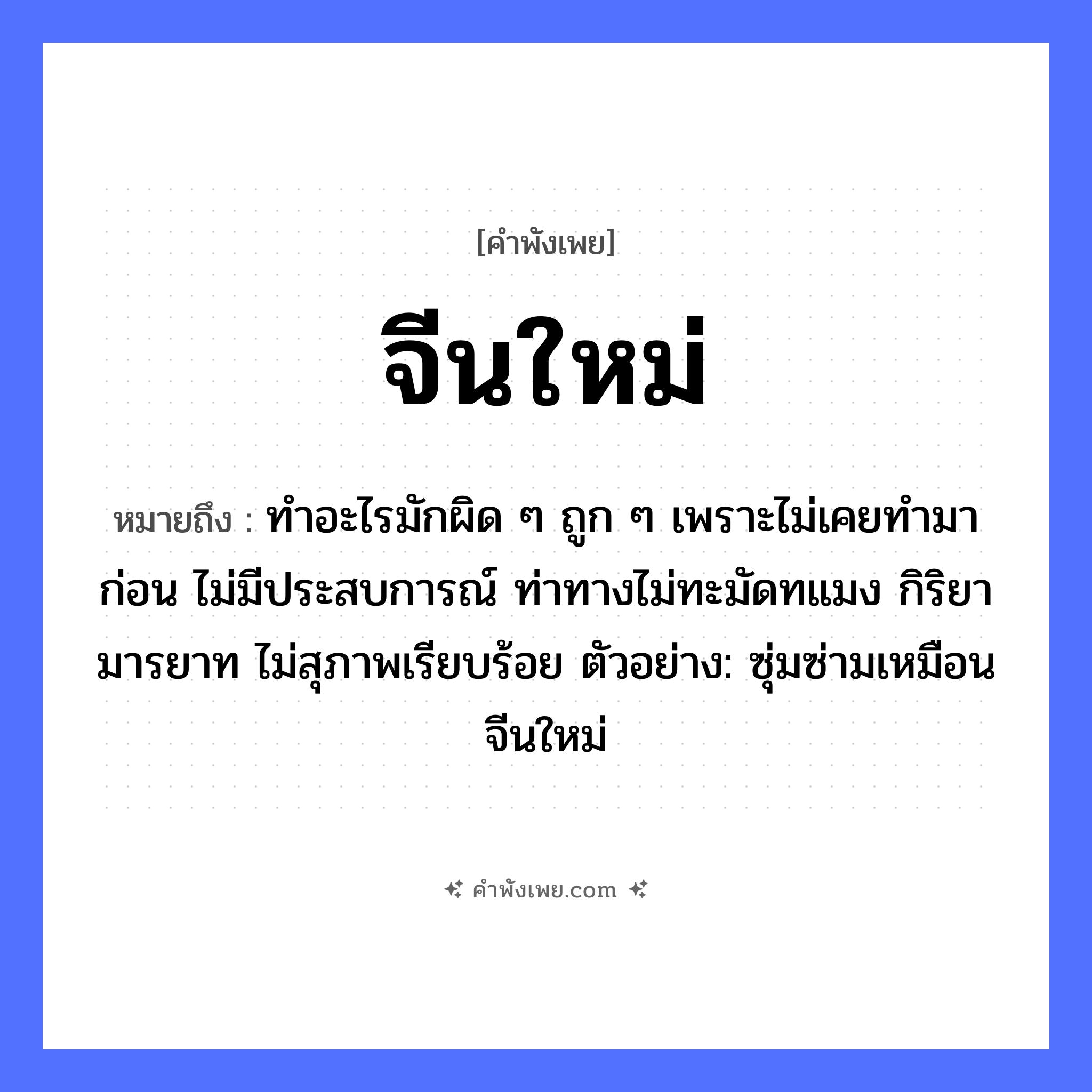 คำพังเพย: จีนใหม่ หมายถึงอะไร?, หมายถึง ทำอะไรมักผิด ๆ ถูก ๆ เพราะไม่เคยทำมาก่อน ไม่มีประสบการณ์ ท่าทางไม่ทะมัดทแมง กิริยามารยาท ไม่สุภาพเรียบร้อย ตัวอย่าง: ซุ่มซ่ามเหมือนจีนใหม่ คำนาม จีน คำคุณศัพท์ ใหม่ หมวด คำพังเพย