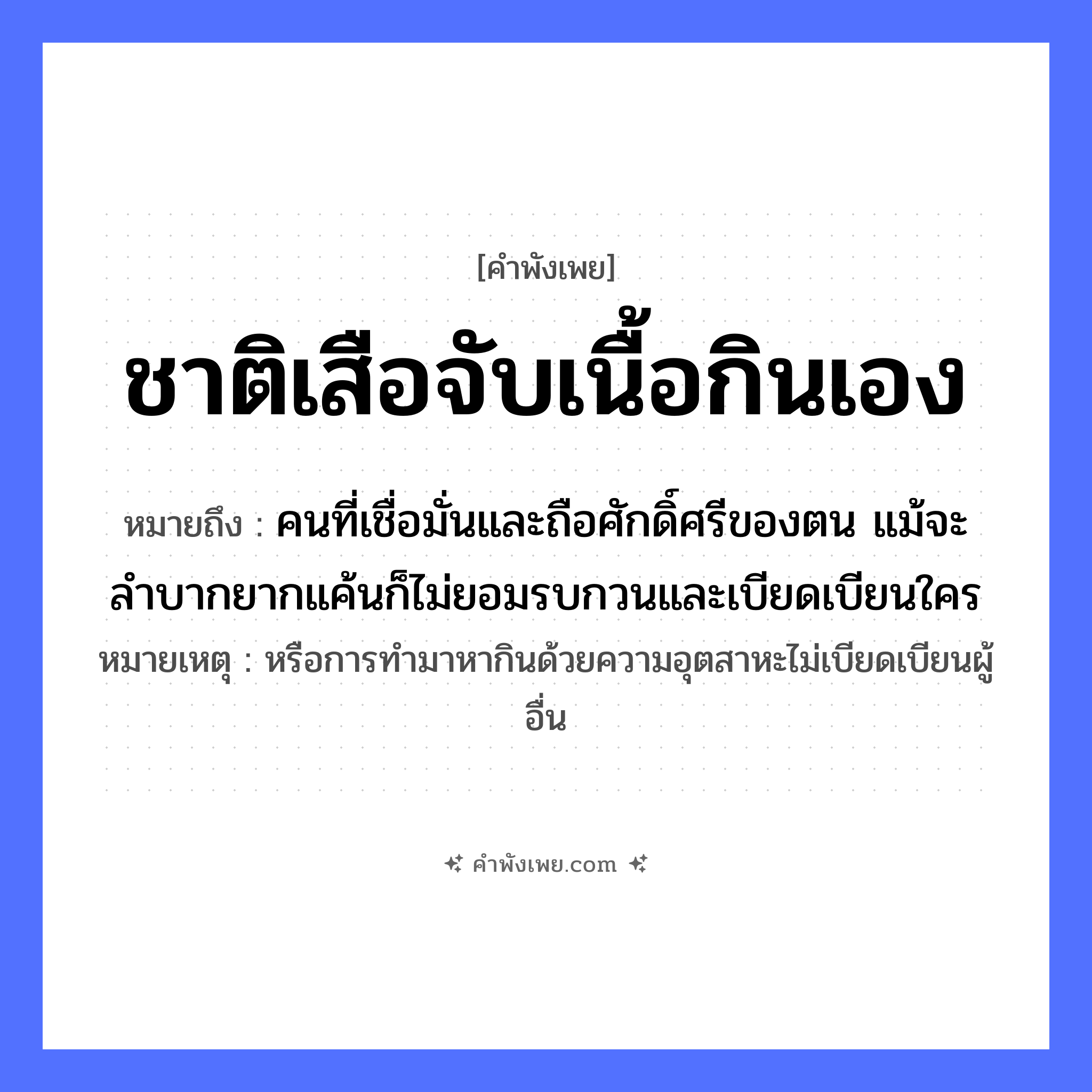 คำพังเพย: ชาติเสือจับเนื้อกินเอง หมายถึงอะไร?, หมายถึง คนที่เชื่อมั่นและถือศักดิ์ศรีของตน แม้จะลำบากยากแค้นก็ไม่ยอมรบกวนและเบียดเบียนใคร หมายเหตุ หรือการทำมาหากินด้วยความอุตสาหะไม่เบียดเบียนผู้อื่น สัตว์ เสือ อาหาร เนื้อ คำกริยา จับ, กิน หมวด คำพังเพย