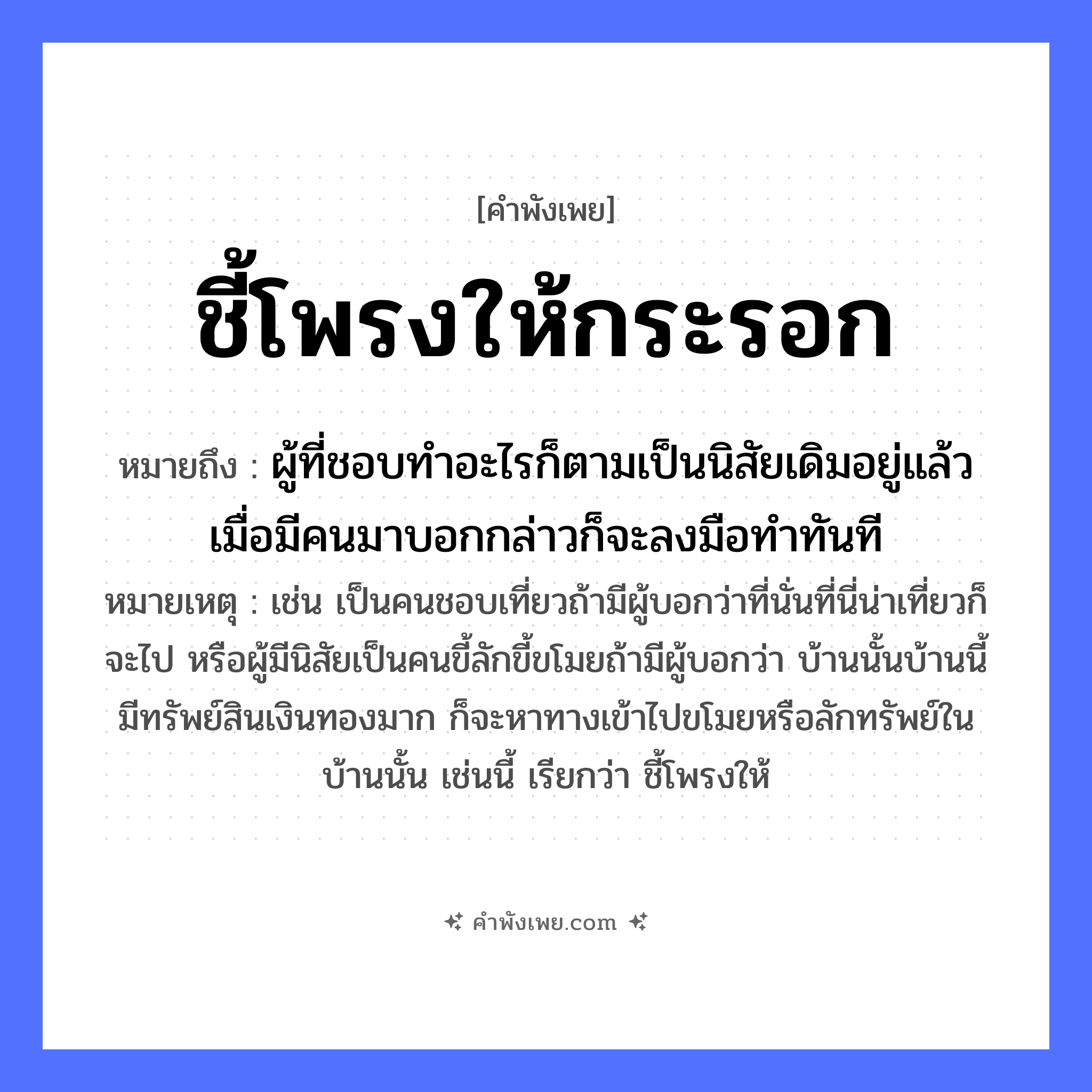 คำพังเพย: ชี้โพรงให้กระรอก หมายถึงอะไร?, หมายถึง ผู้ที่ชอบทำอะไรก็ตามเป็นนิสัยเดิมอยู่แล้ว เมื่อมีคนมาบอกกล่าวก็จะลงมือทำทันที หมายเหตุ เช่น เป็นคนชอบเที่ยวถ้ามีผู้บอกว่าที่นั่นที่นี่น่าเที่ยวก็จะไป หรือผู้มีนิสัยเป็นคนขี้ลักขี้ขโมยถ้ามีผู้บอกว่า บ้านนั้นบ้านนี้มีทรัพย์สินเงินทองมาก ก็จะหาทางเข้าไปขโมยหรือลักทรัพย์ในบ้านนั้น เช่นนี้ เรียกว่า ชี้โพรงให้ สัตว์ กระรอก คำกริยา ชี้ ธรรมชาติ โพรง, ต้นไม้ หมวด คำพังเพย