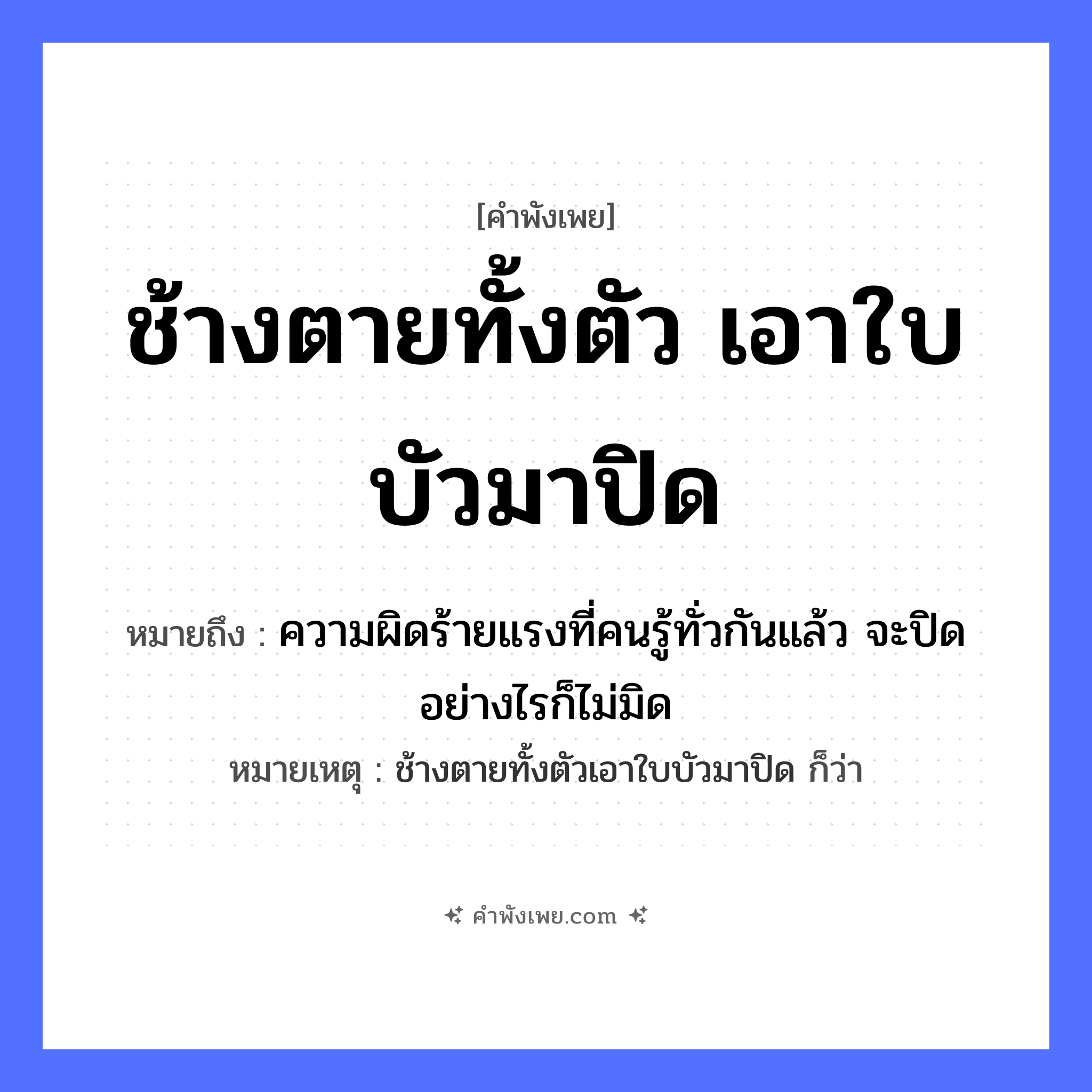 คำพังเพย: ช้างตายทั้งตัวเอาใบบัวมาปิด หมายถึงอะไร?, หมายถึง ความผิดร้ายแรงที่คนรู้ทั่วกันแล้ว จะปิดอย่างไรก็ไม่มิด หมายเหตุ ช้างตายทั้งตัวเอาใบบัวมาปิด ก็ว่า ธรรมชาติ ใบบัว สัตว์ ช้าง คำกริยา ตาย, ปิด หมวด คำพังเพย