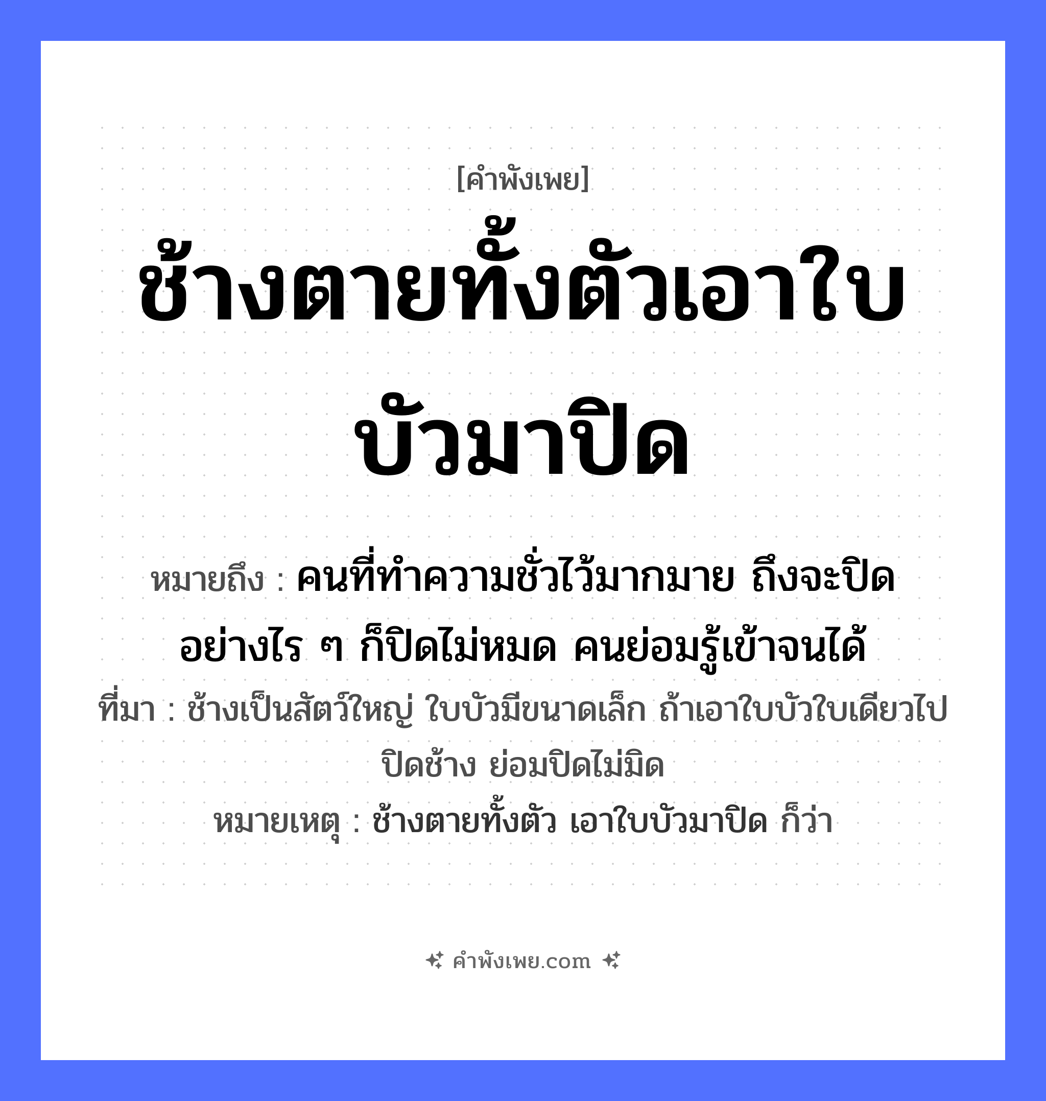 คำพังเพย: ช้างตายทั้งตัวเอาใบบัวมาปิด หมายถึงอะไร?, หมายถึง คนที่ทำความชั่วไว้มากมาย ถึงจะปิดอย่างไร ๆ ก็ปิดไม่หมด คนย่อมรู้เข้าจนได้ ที่มา ช้างเป็นสัตว์ใหญ่ ใบบัวมีขนาดเล็ก ถ้าเอาใบบัวใบเดียวไปปิดช้าง ย่อมปิดไม่มิด หมายเหตุ ช้างตายทั้งตัว เอาใบบัวมาปิด ก็ว่า สัตว์ ช้าง คำกริยา ตาย, ปิด ธรรมชาติ ใบบัว หมวด คำพังเพย