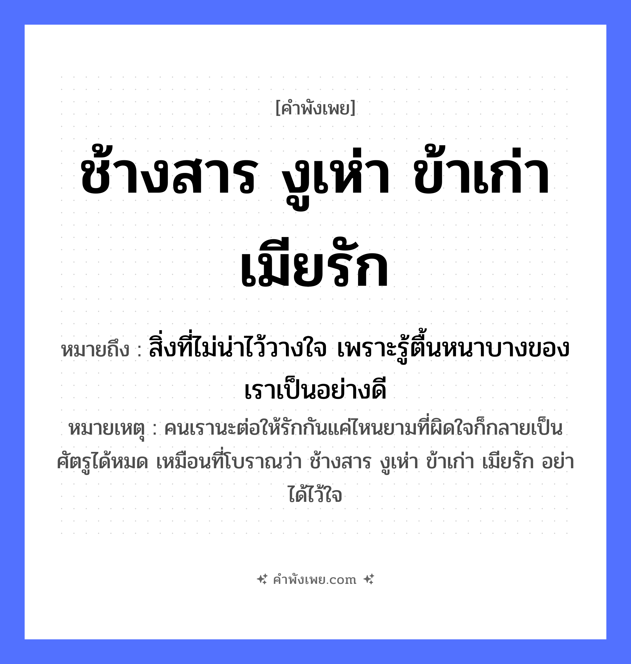 คำพังเพย: ช้างสาร งูเห่า ข้าเก่า เมียรัก หมายถึงอะไร?, หมายถึง สิ่งที่ไม่น่าไว้วางใจ เพราะรู้ตื้นหนาบางของเราเป็นอย่างดี หมายเหตุ คนเรานะต่อให้รักกันแค่ไหนยามที่ผิดใจก็กลายเป็นศัตรูได้หมด เหมือนที่โบราณว่า ช้างสาร งูเห่า ข้าเก่า เมียรัก อย่าได้ไว้ใจ คน ข้าเก่า, เมียรัก สัตว์ ช้างสาร, งูเห่า ความสัมพันธ์ เมีย หมวด คำพังเพย