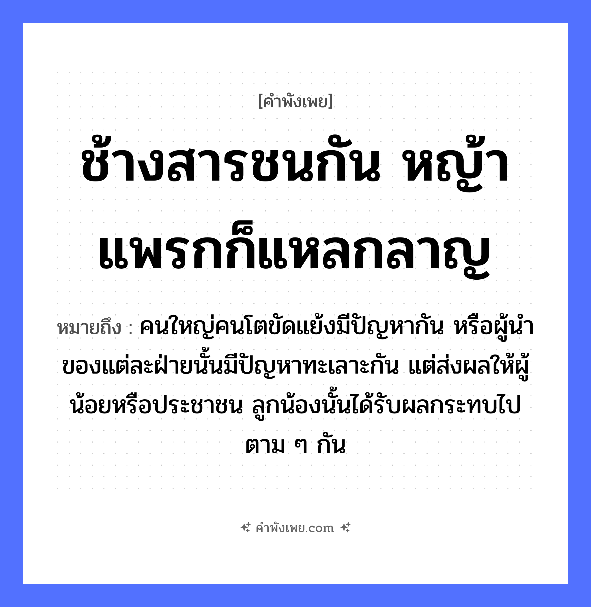 คำพังเพย: ช้างสารชนกัน หญ้าแพรกก็แหลกลาญ หมายถึงอะไร?, หมายถึง คนใหญ่คนโตขัดแย้งมีปัญหากัน หรือผู้นำของแต่ละฝ่ายนั้นมีปัญหาทะเลาะกัน แต่ส่งผลให้ผู้น้อยหรือประชาชน ลูกน้องนั้นได้รับผลกระทบไปตาม ๆ กัน คำกริยา ชน, แหลกลาญ ธรรมชาติ หญ้าแพรก สัตว์ ช้างสาร หมวด คำพังเพย
