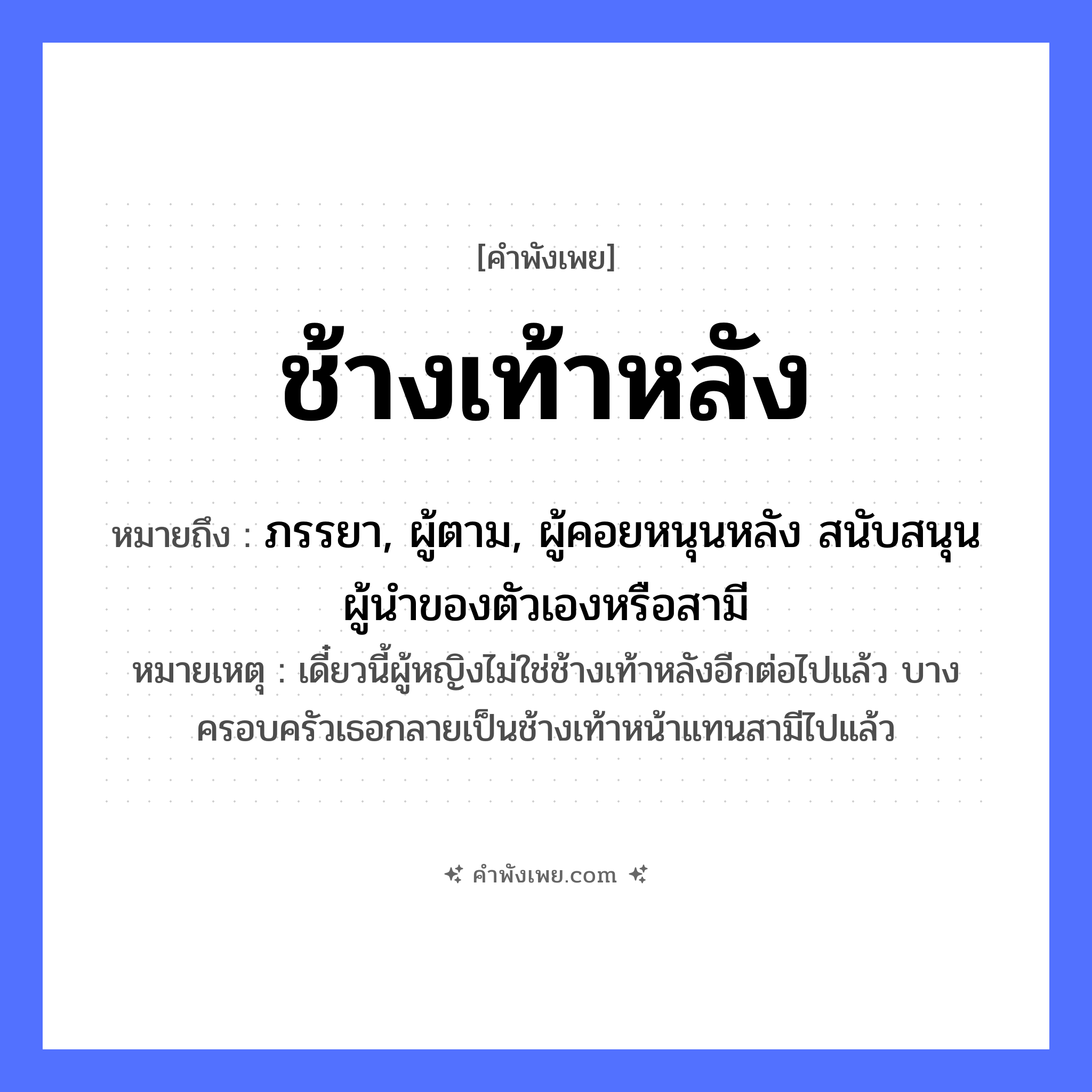 คำพังเพย: ช้างเท้าหลัง หมายถึงอะไร?, หมายถึง ภรรยา, ผู้ตาม, ผู้คอยหนุนหลัง สนับสนุนผู้นำของตัวเองหรือสามี หมายเหตุ เดี๋ยวนี้ผู้หญิงไม่ใช่ช้างเท้าหลังอีกต่อไปแล้ว บางครอบครัวเธอกลายเป็นช้างเท้าหน้าแทนสามีไปแล้ว คำนาม หลัง สัตว์ ช้าง อวัยวะ เท้า หมวด คำพังเพย