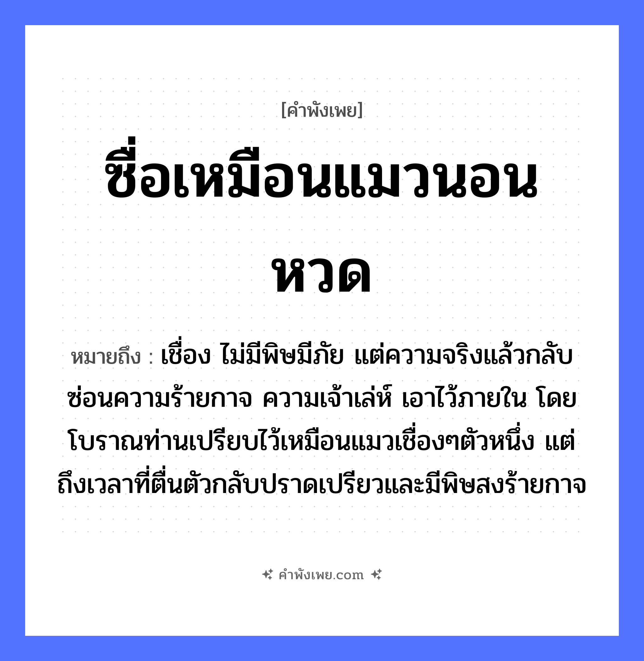 คำพังเพย: ซื่อเหมือนแมวนอนหวด หมายถึงอะไร?, หมายถึง เชื่อง ไม่มีพิษมีภัย แต่ความจริงแล้วกลับซ่อนความร้ายกาจ ความเจ้าเล่ห์ เอาไว้ภายใน โดยโบราณท่านเปรียบไว้เหมือนแมวเชื่องๆตัวหนึ่ง แต่ถึงเวลาที่ตื่นตัวกลับปราดเปรียวและมีพิษสงร้ายกาจ ลักษณะ ซื่อ คำกริยา นอน สิ่งของ หวด สัตว์ แมว หมวด คำพังเพย