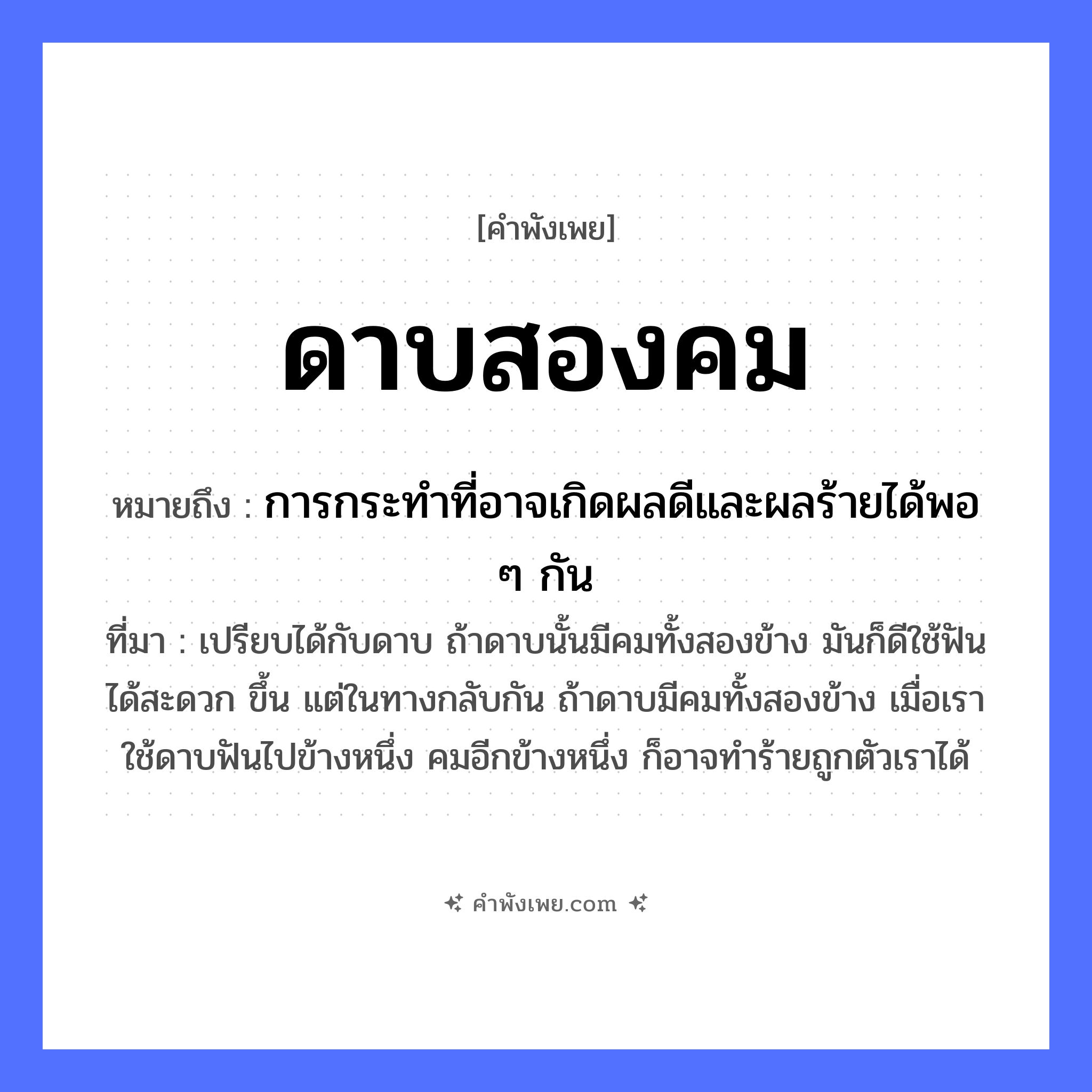 คำพังเพย: ดาบสองคม หมายถึงอะไร?, หมายถึง การกระทำที่อาจเกิดผลดีและผลร้ายได้พอ ๆ กัน ที่มา เปรียบได้กับดาบ ถ้าดาบนั้นมีคมทั้งสองข้าง มันก็ดีใช้ฟันได้สะดวก ขึ้น แต่ในทางกลับกัน ถ้าดาบมีคมทั้งสองข้าง เมื่อเราใช้ดาบฟันไปข้างหนึ่ง คมอีกข้างหนึ่ง ก็อาจทำร้ายถูกตัวเราได้ ลักษณะ สองคม สิ่งของ ดาบ หมวด คำพังเพย