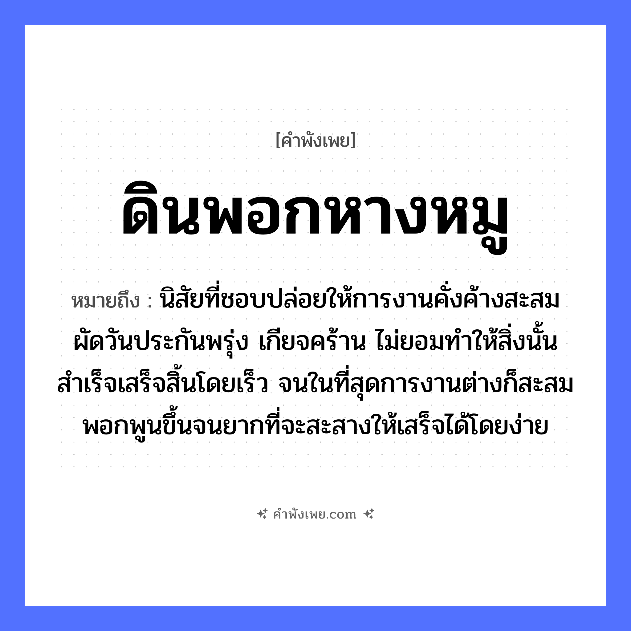 คำพังเพย: ดินพอกหางหมู หมายถึงอะไร?, หมายถึง นิสัยที่ชอบปล่อยให้การงานคั่งค้างสะสม ผัดวันประกันพรุ่ง เกียจคร้าน ไม่ยอมทำให้สิ่งนั้นสำเร็จเสร็จสิ้นโดยเร็ว จนในที่สุดการงานต่างก็สะสมพอกพูนขึ้นจนยากที่จะสะสางให้เสร็จได้โดยง่าย คำกริยา พอก ธรรมชาติ ดิน สัตว์ หมู อวัยวะ หาง หมวด คำพังเพย
