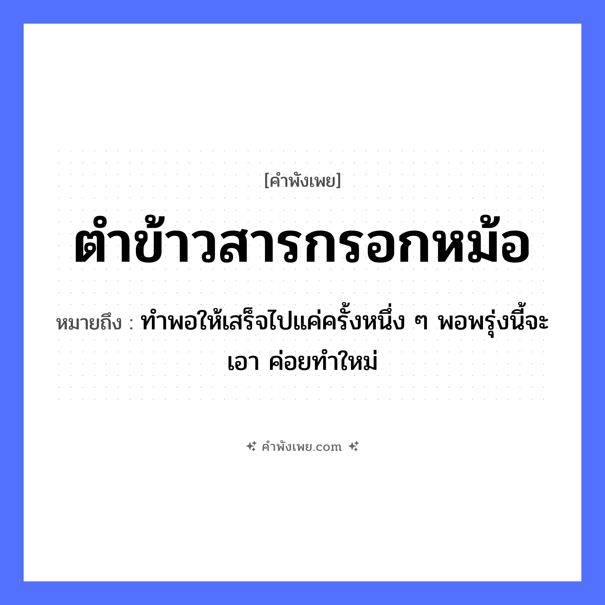 คำพังเพย: ตำข้าวสารกรอกหม้อ หมายถึงอะไร?, หมายถึง ทำพอให้เสร็จไปแค่ครั้งหนึ่ง ๆ พอพรุ่งนี้จะเอา ค่อยทำใหม่ อาหาร ข้าว คำกริยา ตำ, กรอก สิ่งของ ข้าวสาร, หม้อ, ครก หมวด คำพังเพย