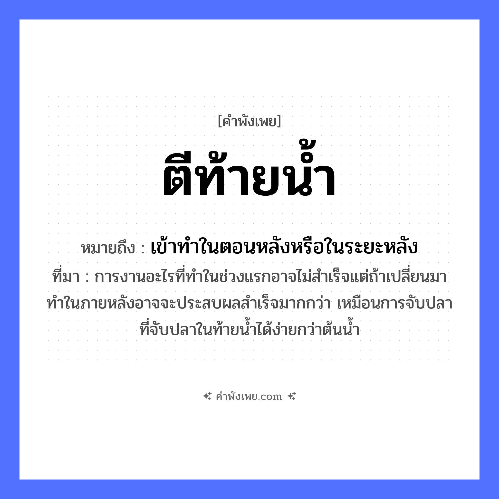 คำพังเพย: ตีท้ายน้ำ หมายถึงอะไร?, หมายถึง เข้าทําในตอนหลังหรือในระยะหลัง ที่มา การงานอะไรที่ทำในช่วงแรกอาจไม่สำเร็จแต่ถ้าเปลี่ยนมาทำในภายหลังอาจจะประสบผลสำเร็จมากกว่า เหมือนการจับปลาที่จับปลาในท้ายน้ำได้ง่ายกว่าต้นน้ำ คำกริยา ตี ธรรมชาติ น้ำ หมวด คำพังเพย