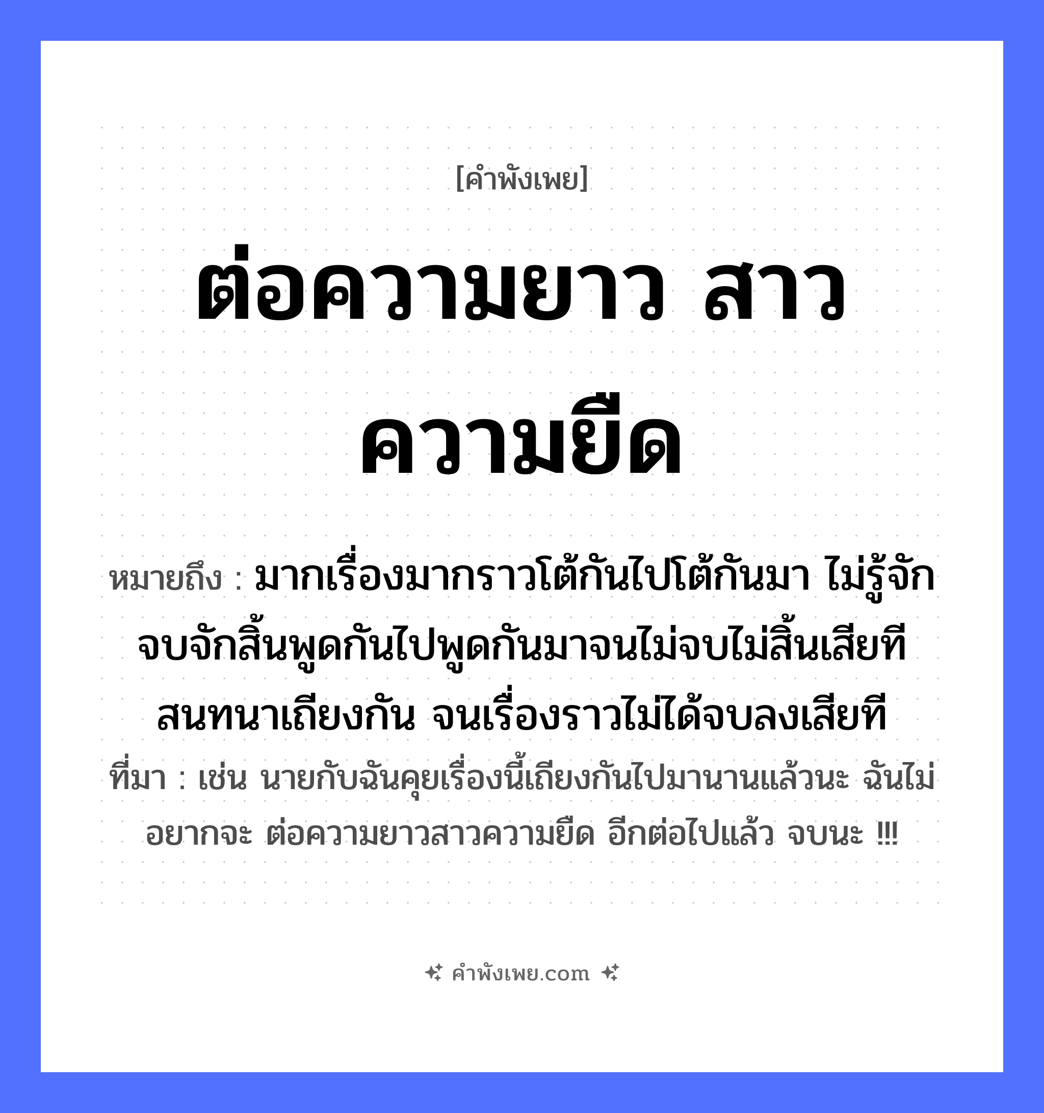 คำพังเพย: ต่อความยาว สาวความยืด หมายถึงอะไร?, หมายถึง มากเรื่องมากราวโต้กันไปโต้กันมา ไม่รู้จักจบจักสิ้นพูดกันไปพูดกันมาจนไม่จบไม่สิ้นเสียที สนทนาเถียงกัน จนเรื่องราวไม่ได้จบลงเสียที ที่มา เช่น นายกับฉันคุยเรื่องนี้เถียงกันไปมานานแล้วนะ ฉันไม่อยากจะ ต่อความยาวสาวความยืด อีกต่อไปแล้ว จบนะ !!! คำกริยา ต่อ, สาว สิ่งของ ความยาว, ความยืด หมวด คำพังเพย
